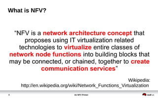 An NFV Primer4
What is NFV?
Wikipedia:
http://en.wikipedia.org/wiki/Network_Functions_Virtualization
“NFV is a network architecture concept that
proposes using IT virtualization related
technologies to virtualize entire classes of
network node functions into building blocks that
may be connected, or chained, together to create
communication services”
 