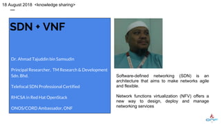 SDN + VNF
Dr. Ahmad Tajuddin bin Samsudin
Principal Researcher, TM Research & Development
Sdn. Bhd.
Telefocal SDN Professional Certified
RHCSA in Red Hat OpenStack
ONOS/CORD Ambassador, ONF
18 August 2018 <knowledge sharing>
Software-defined networking (SDN) is an
architecture that aims to make networks agile
and flexible.
Network functions virtualization (NFV) offers a
new way to design, deploy and manage
networking services
 