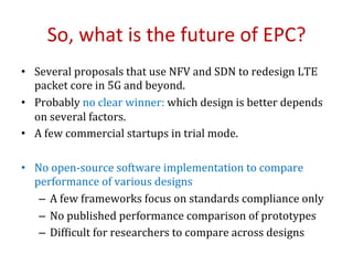 So,	what	is	the	future	of	EPC?	
•  Several	proposals	that	use	NFV	and	SDN	to	redesign	LTE	
packet	core	in	5G	and	beyond.	
•  Probably	no	clear	winner:	which	design	is	better	depends	
on	several	factors.	
•  A	few	commercial	startups	in	trial	mode.	
	
•  No	open-source	software	implementation	to	compare	
performance	of	various	designs	
–  A	few	frameworks	focus	on	standards	compliance	only	
–  No	published	performance	comparison	of	prototypes	
–  DifOicult	for	researchers	to	compare	across	designs	
 