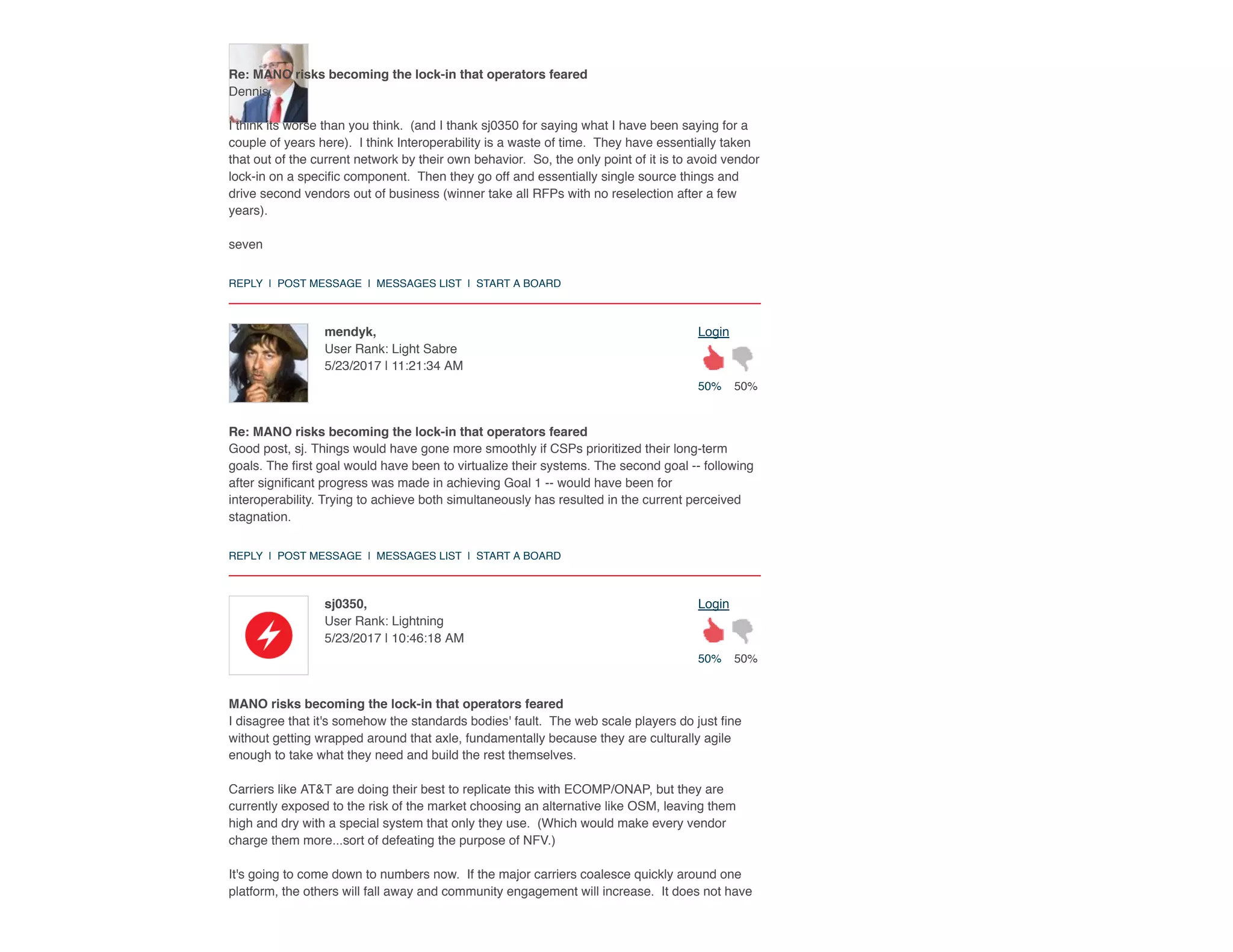 50% 50%
Loginmendyk,
User Rank: Light Sabre
5/23/2017 | 11:21:34 AM
50% 50%
Loginsj0350,
User Rank: Lightning
5/23/2017 | 10:46:18 AM
Re: MANO risks becoming the lock-in that operators feared
Dennis,
I think its worse than you think.  (and I thank sj0350 for saying what I have been saying for a
couple of years here).  I think Interoperability is a waste of time.  They have essentially taken
that out of the current network by their own behavior.  So, the only point of it is to avoid vendor
lock-in on a speciﬁc component.  Then they go off and essentially single source things and
drive second vendors out of business (winner take all RFPs with no reselection after a few
years).
seven
REPLY  |  POST MESSAGE  |  MESSAGES LIST  |  START A BOARD
Re: MANO risks becoming the lock-in that operators feared
Good post, sj. Things would have gone more smoothly if CSPs prioritized their long-term
goals. The ﬁrst goal would have been to virtualize their systems. The second goal -- following
after signiﬁcant progress was made in achieving Goal 1 -- would have been for
interoperability. Trying to achieve both simultaneously has resulted in the current perceived
stagnation.
REPLY  |  POST MESSAGE  |  MESSAGES LIST  |  START A BOARD
MANO risks becoming the lock-in that operators feared
I disagree that it's somehow the standards bodies' fault.  The web scale players do just ﬁne
without getting wrapped around that axle, fundamentally because they are culturally agile
enough to take what they need and build the rest themselves.  
Carriers like AT&T are doing their best to replicate this with ECOMP/ONAP, but they are
currently exposed to the risk of the market choosing an alternative like OSM, leaving them
high and dry with a special system that only they use.  (Which would make every vendor
charge them more...sort of defeating the purpose of NFV.)
It's going to come down to numbers now.  If the major carriers coalesce quickly around one
platform, the others will fall away and community engagement will increase.  It does not have
 