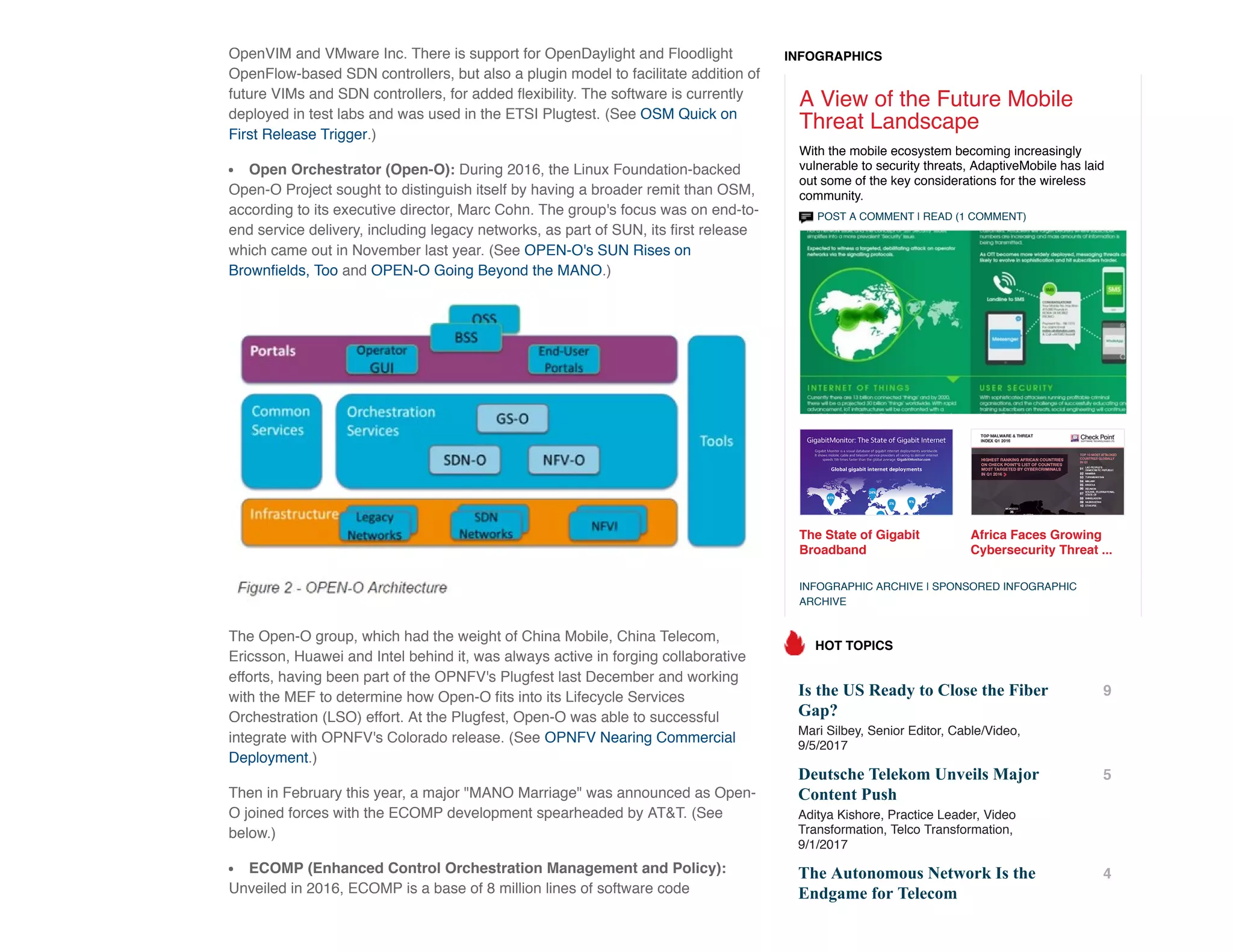 OpenVIM and VMware Inc. There is support for OpenDaylight and Floodlight
OpenFlow-based SDN controllers, but also a plugin model to facilitate addition of
future VIMs and SDN controllers, for added ﬂexibility. The software is currently
deployed in test labs and was used in the ETSI Plugtest. (See OSM Quick on
First Release Trigger.)
Open Orchestrator (Open-O): During 2016, the Linux Foundation-backed
Open-O Project sought to distinguish itself by having a broader remit than OSM,
according to its executive director, Marc Cohn. The group's focus was on end-to-
end service delivery, including legacy networks, as part of SUN, its ﬁrst release
which came out in November last year. (See OPEN-O's SUN Rises on
Brownﬁelds, Too and OPEN-O Going Beyond the MANO.)
The Open-O group, which had the weight of China Mobile, China Telecom,
Ericsson, Huawei and Intel behind it, was always active in forging collaborative
efforts, having been part of the OPNFV's Plugfest last December and working
with the MEF to determine how Open-O ﬁts into its Lifecycle Services
Orchestration (LSO) effort. At the Plugfest, Open-O was able to successful
integrate with OPNFV's Colorado release. (See OPNFV Nearing Commercial
Deployment.)
Then in February this year, a major "MANO Marriage" was announced as Open-
O joined forces with the ECOMP development spearheaded by AT&T. (See
below.)
ECOMP (Enhanced Control Orchestration Management and Policy):
Unveiled in 2016, ECOMP is a base of 8 million lines of software code
POST A COMMENT | READ (1 COMMENT)
The State of Gigabit
Broadband
Africa Faces Growing
Cybersecurity Threat ...
A View of the Future Mobile
Threat Landscape
With the mobile ecosystem becoming increasingly
vulnerable to security threats, AdaptiveMobile has laid
out some of the key considerations for the wireless
community.
INFOGRAPHIC ARCHIVE | SPONSORED INFOGRAPHIC
ARCHIVE
Is the US Ready to Close the Fiber
Gap?
Mari Silbey, Senior Editor, Cable/Video,
9/5/2017
9
Deutsche Telekom Unveils Major
Content Push
Aditya Kishore, Practice Leader, Video
Transformation, Telco Transformation,
9/1/2017
5
The Autonomous Network Is the
Endgame for Telecom
4
HOT TOPICS
INFOGRAPHICS
 