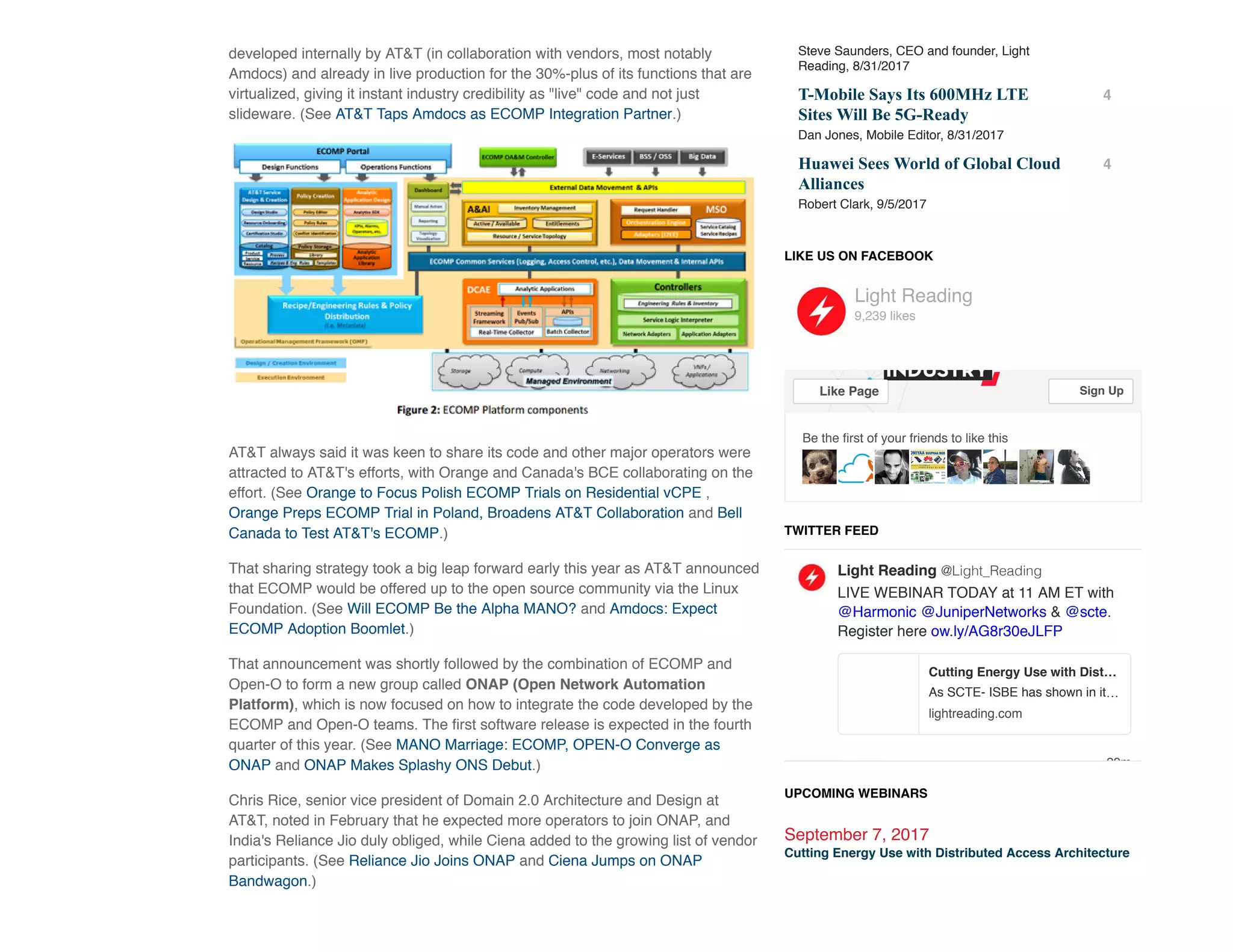 developed internally by AT&T (in collaboration with vendors, most notably
Amdocs) and already in live production for the 30%-plus of its functions that are
virtualized, giving it instant industry credibility as "live" code and not just
slideware. (See AT&T Taps Amdocs as ECOMP Integration Partner.)
AT&T always said it was keen to share its code and other major operators were
attracted to AT&T's efforts, with Orange and Canada's BCE collaborating on the
effort. (See Orange to Focus Polish ECOMP Trials on Residential vCPE ,
Orange Preps ECOMP Trial in Poland, Broadens AT&T Collaboration and Bell
Canada to Test AT&T's ECOMP.)
That sharing strategy took a big leap forward early this year as AT&T announced
that ECOMP would be offered up to the open source community via the Linux
Foundation. (See Will ECOMP Be the Alpha MANO? and Amdocs: Expect
ECOMP Adoption Boomlet.)
That announcement was shortly followed by the combination of ECOMP and
Open-O to form a new group called ONAP (Open Network Automation
Platform), which is now focused on how to integrate the code developed by the
ECOMP and Open-O teams. The ﬁrst software release is expected in the fourth
quarter of this year. (See MANO Marriage: ECOMP, OPEN-O Converge as
ONAP and ONAP Makes Splashy ONS Debut.)
Chris Rice, senior vice president of Domain 2.0 Architecture and Design at
AT&T, noted in February that he expected more operators to join ONAP, and
India's Reliance Jio duly obliged, while Ciena added to the growing list of vendor
participants. (See Reliance Jio Joins ONAP and Ciena Jumps on ONAP
Bandwagon.)
Steve Saunders, CEO and founder, Light
Reading, 8/31/2017
T­Mobile Says Its 600MHz LTE
Sites Will Be 5G­Ready
Dan Jones, Mobile Editor, 8/31/2017
4
Huawei Sees World of Global Cloud
Alliances
Robert Clark, 9/5/2017
4
LIKE US ON FACEBOOK
TWITTER FEED
29m
LIVE WEBINAR TODAY at 11 AM ET with
@Harmonic @JuniperNetworks & @scte.
Register here ow.ly/AG8r30eJLFP
Light Reading @Light_Reading
Cutting Energy Use with Dist…
As SCTE- ISBE has shown in it…
lightreading.com
UPCOMING WEBINARS
September 7, 2017
Cutting Energy Use with Distributed Access Architecture
Be the ﬁrst of your friends to like this
Light Reading
9,239 likes
Like Page Sign Up
 