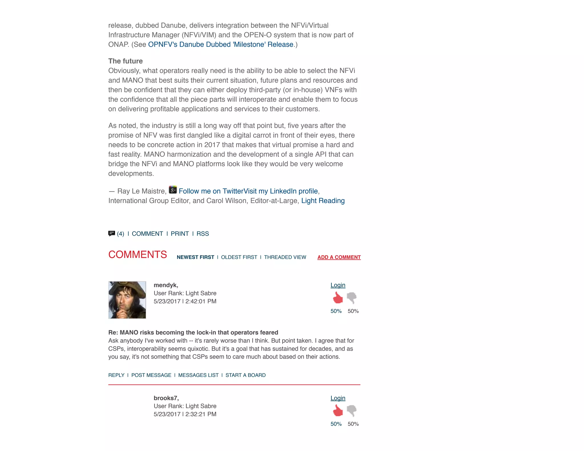 (4)  |  COMMENT  |  PRINT  |  RSS
release, dubbed Danube, delivers integration between the NFVi/Virtual
Infrastructure Manager (NFVi/VIM) and the OPEN-O system that is now part of
ONAP. (See OPNFV's Danube Dubbed 'Milestone' Release.)
The future
Obviously, what operators really need is the ability to be able to select the NFVi
and MANO that best suits their current situation, future plans and resources and
then be conﬁdent that they can either deploy third-party (or in-house) VNFs with
the conﬁdence that all the piece parts will interoperate and enable them to focus
on delivering proﬁtable applications and services to their customers.
As noted, the industry is still a long way off that point but, ﬁve years after the
promise of NFV was ﬁrst dangled like a digital carrot in front of their eyes, there
needs to be concrete action in 2017 that makes that virtual promise a hard and
fast reality. MANO harmonization and the development of a single API that can
bridge the NFVi and MANO platforms look like they would be very welcome
developments.
— Ray Le Maistre, Follow me on TwitterVisit my LinkedIn proﬁle,
International Group Editor, and Carol Wilson, Editor-at-Large, Light Reading
COMMENTS NEWEST FIRST  |  OLDEST FIRST  |  THREADED VIEW        ADD A COMMENT
50% 50%
Loginmendyk,
User Rank: Light Sabre
5/23/2017 | 2:42:01 PM
50% 50%
Loginbrooks7,
User Rank: Light Sabre
5/23/2017 | 2:32:21 PM
Re: MANO risks becoming the lock-in that operators feared
Ask anybody I've worked with -- it's rarely worse than I think. But point taken. I agree that for
CSPs, interoperability seems quixotic. But it's a goal that has sustained for decades, and as
you say, it's not something that CSPs seem to care much about based on their actions.
REPLY  |  POST MESSAGE  |  MESSAGES LIST  |  START A BOARD
 