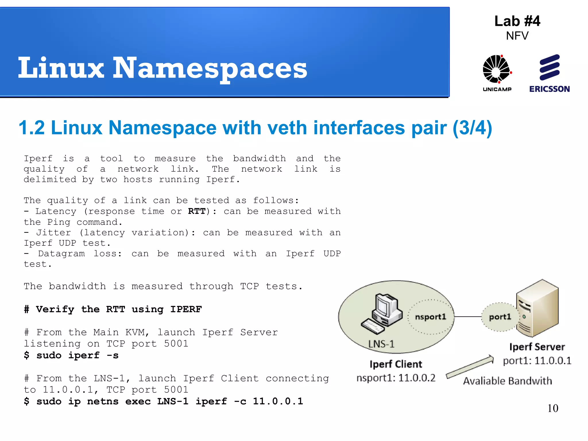 10 
Lab #4 
NFV 
Linux Namespaces 
1.2 Linux Namespace with veth interfaces pair (3/4) 
Iperf is a tool to measure the bandwidth and the 
quality of a network link. The network link is 
delimited by two hosts running Iperf. 
The quality of a link can be tested as follows: 
- Latency (response time or RTT): can be measured with 
the Ping command. 
- Jitter (latency variation): can be measured with an 
Iperf UDP test. 
- Datagram loss: can be measured with an Iperf UDP 
test. 
The bandwidth is measured through TCP tests. 
# Verify the RTT using IPERF 
# From the Main KVM, launch Iperf Server 
listening on TCP port 5001 
$ sudo iperf -s 
# From the LNS-1, launch Iperf Client connecting 
to 11.0.0.1, TCP port 5001 
$ sudo ip netns exec LNS-1 iperf -c 11.0.0.1 
 