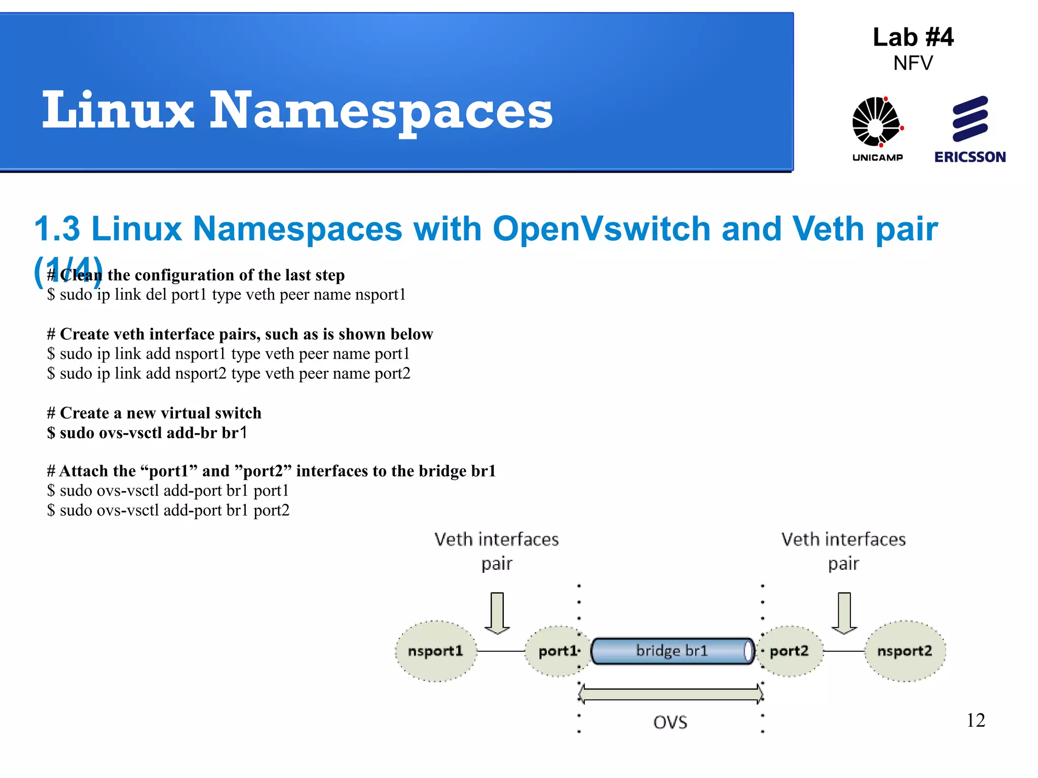 12 
Lab #4 
NFV 
Linux Namespaces 
1.3 Linux Namespaces with OpenVswitch and Veth pair 
(1# C/l4ea)n the configuration of the last step 
$ sudo ip link del port1 type veth peer name nsport1 
# Create veth interface pairs, such as is shown below 
$ sudo ip link add nsport1 type veth peer name port1 
$ sudo ip link add nsport2 type veth peer name port2 
# Create a new virtual switch 
$ sudo ovs-vsctl add-br br1 
# Attach the “port1” and ”port2” interfaces to the bridge br1 
$ sudo ovs-vsctl add-port br1 port1 
$ sudo ovs-vsctl add-port br1 port2 
 
