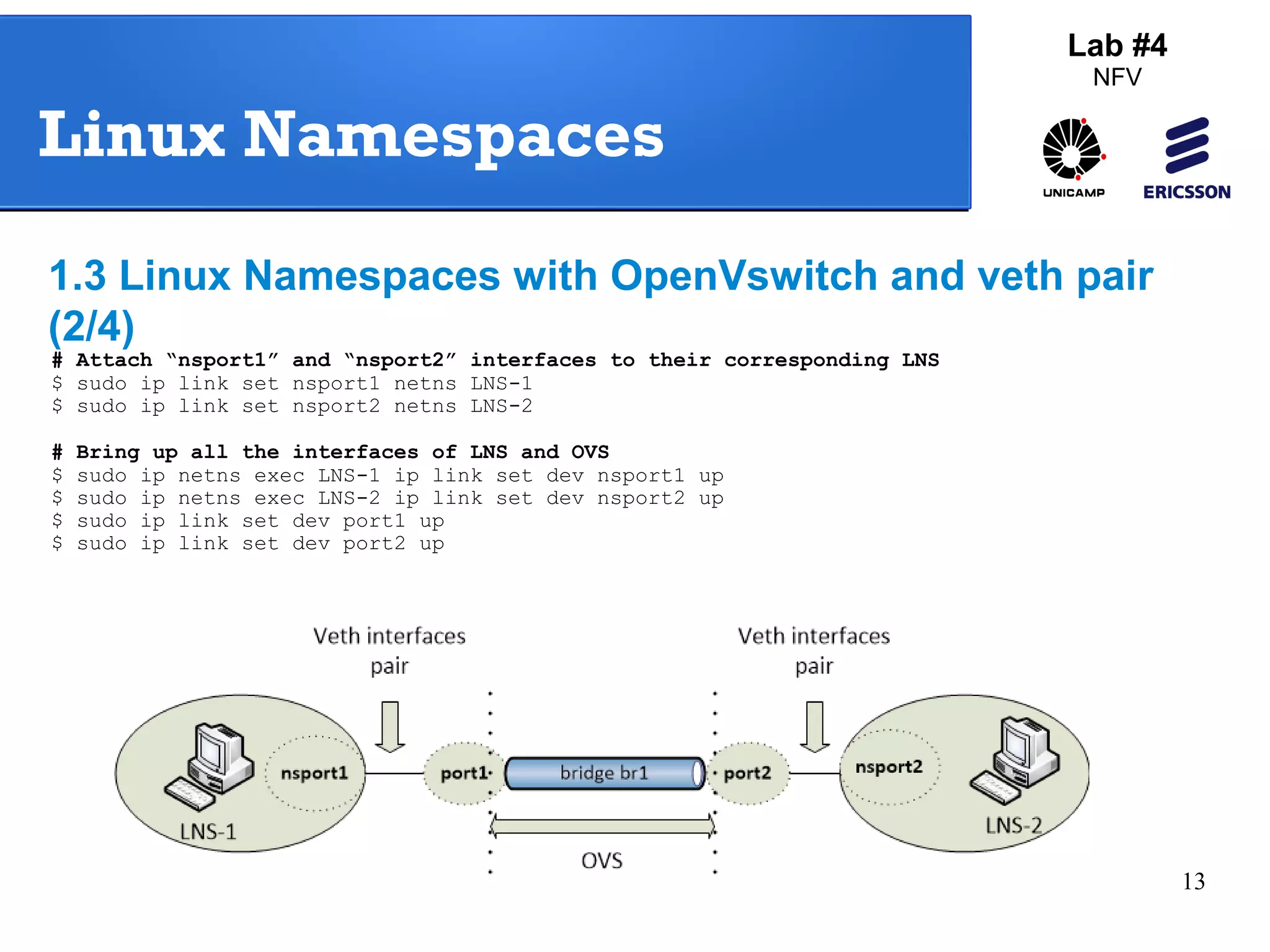 13 
Lab #4 
NFV 
Linux Namespaces 
1.3 Linux Namespaces with OpenVswitch and veth pair 
(2/4) 
# Attach “nsport1” and “nsport2” interfaces to their corresponding LNS 
$ sudo ip link set nsport1 netns LNS-1 
$ sudo ip link set nsport2 netns LNS-2 
# Bring up all the interfaces of LNS and OVS 
$ sudo ip netns exec LNS-1 ip link set dev nsport1 up 
$ sudo ip netns exec LNS-2 ip link set dev nsport2 up 
$ sudo ip link set dev port1 up 
$ sudo ip link set dev port2 up 
 