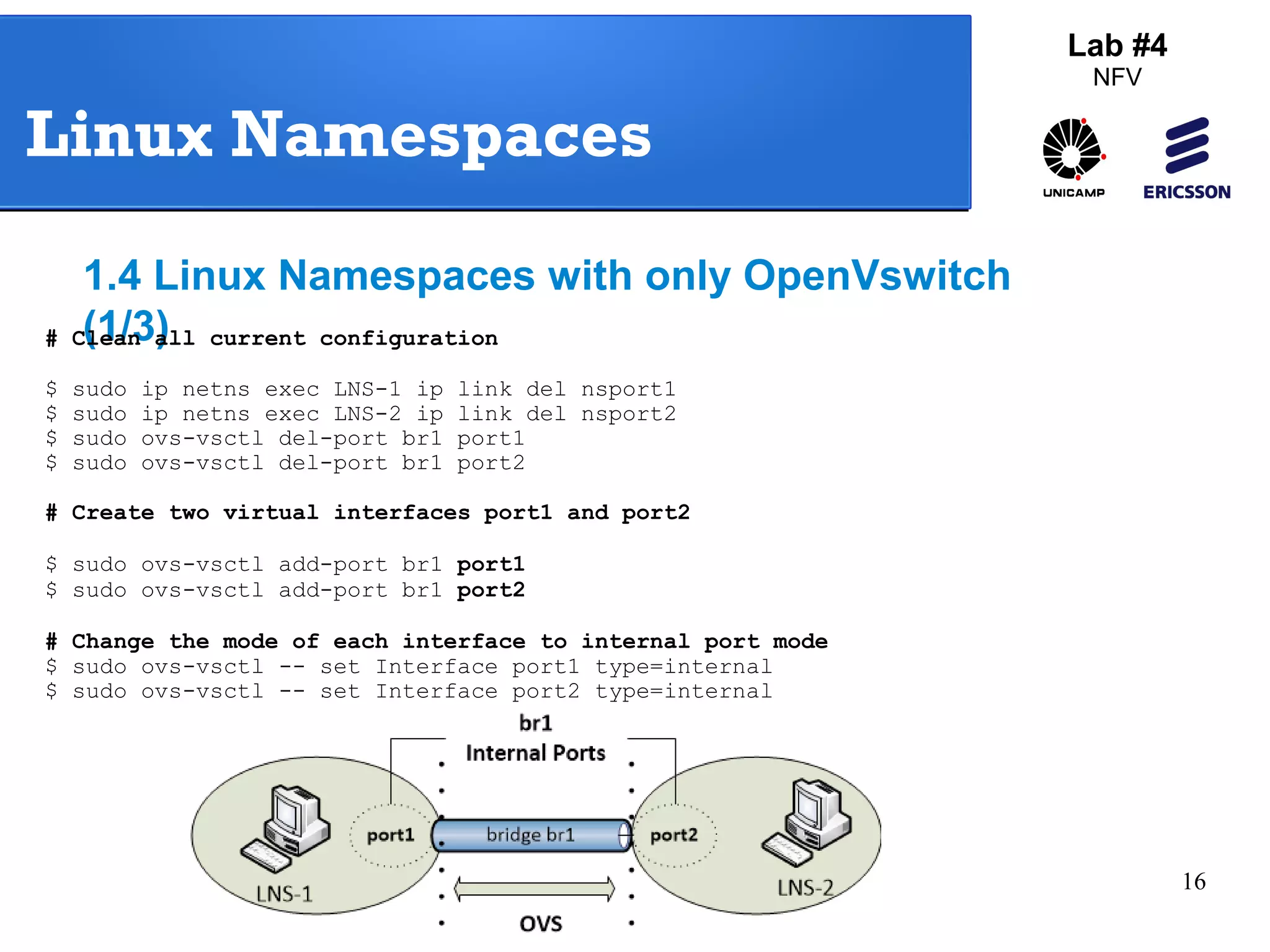 16 
Lab #4 
NFV 
Linux Namespaces 
1.4 Linux Namespaces with only OpenVswitch 
# C(l1ea/n3 a)l l current configuration 
$ sudo ip netns exec LNS-1 ip link del nsport1 
$ sudo ip netns exec LNS-2 ip link del nsport2 
$ sudo ovs-vsctl del-port br1 port1 
$ sudo ovs-vsctl del-port br1 port2 
# Create two virtual interfaces port1 and port2 
$ sudo ovs-vsctl add-port br1 port1 
$ sudo ovs-vsctl add-port br1 port2 
# Change the mode of each interface to internal port mode 
$ sudo ovs-vsctl -- set Interface port1 type=internal 
$ sudo ovs-vsctl -- set Interface port2 type=internal 
 