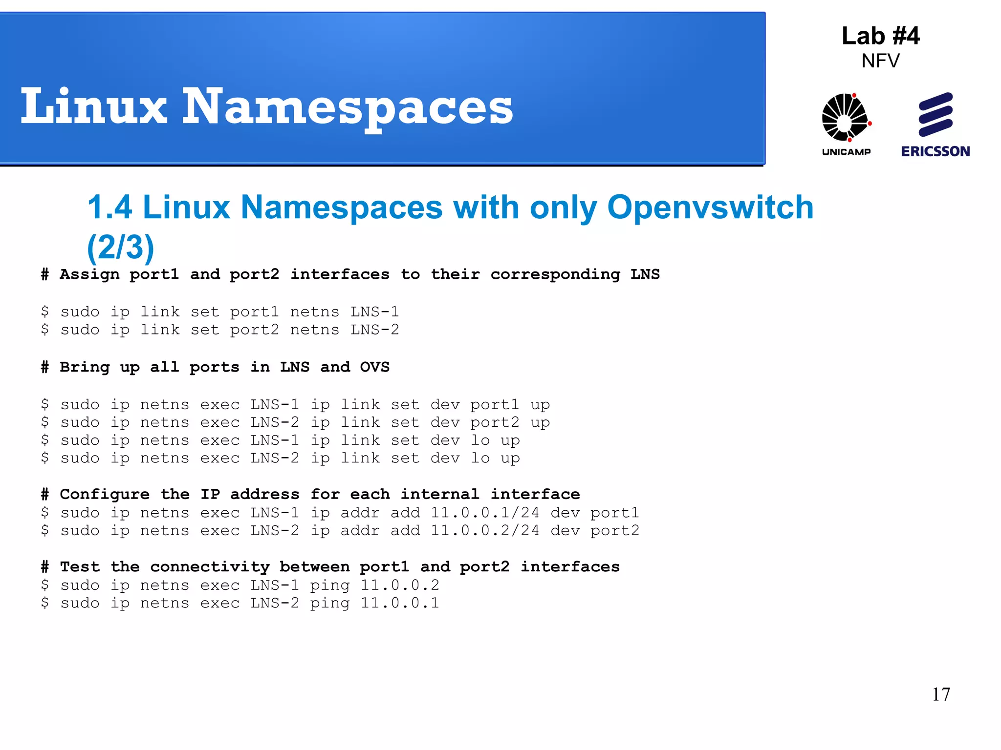 17 
Lab #4 
NFV 
Linux Namespaces 
1.4 Linux Namespaces with only Openvswitch 
(2/3) 
# Assign port1 and port2 interfaces to their corresponding LNS 
$ sudo ip link set port1 netns LNS-1 
$ sudo ip link set port2 netns LNS-2 
# Bring up all ports in LNS and OVS 
$ sudo ip netns exec LNS-1 ip link set dev port1 up 
$ sudo ip netns exec LNS-2 ip link set dev port2 up 
$ sudo ip netns exec LNS-1 ip link set dev lo up 
$ sudo ip netns exec LNS-2 ip link set dev lo up 
# Configure the IP address for each internal interface 
$ sudo ip netns exec LNS-1 ip addr add 11.0.0.1/24 dev port1 
$ sudo ip netns exec LNS-2 ip addr add 11.0.0.2/24 dev port2 
# Test the connectivity between port1 and port2 interfaces 
$ sudo ip netns exec LNS-1 ping 11.0.0.2 
$ sudo ip netns exec LNS-2 ping 11.0.0.1 
 