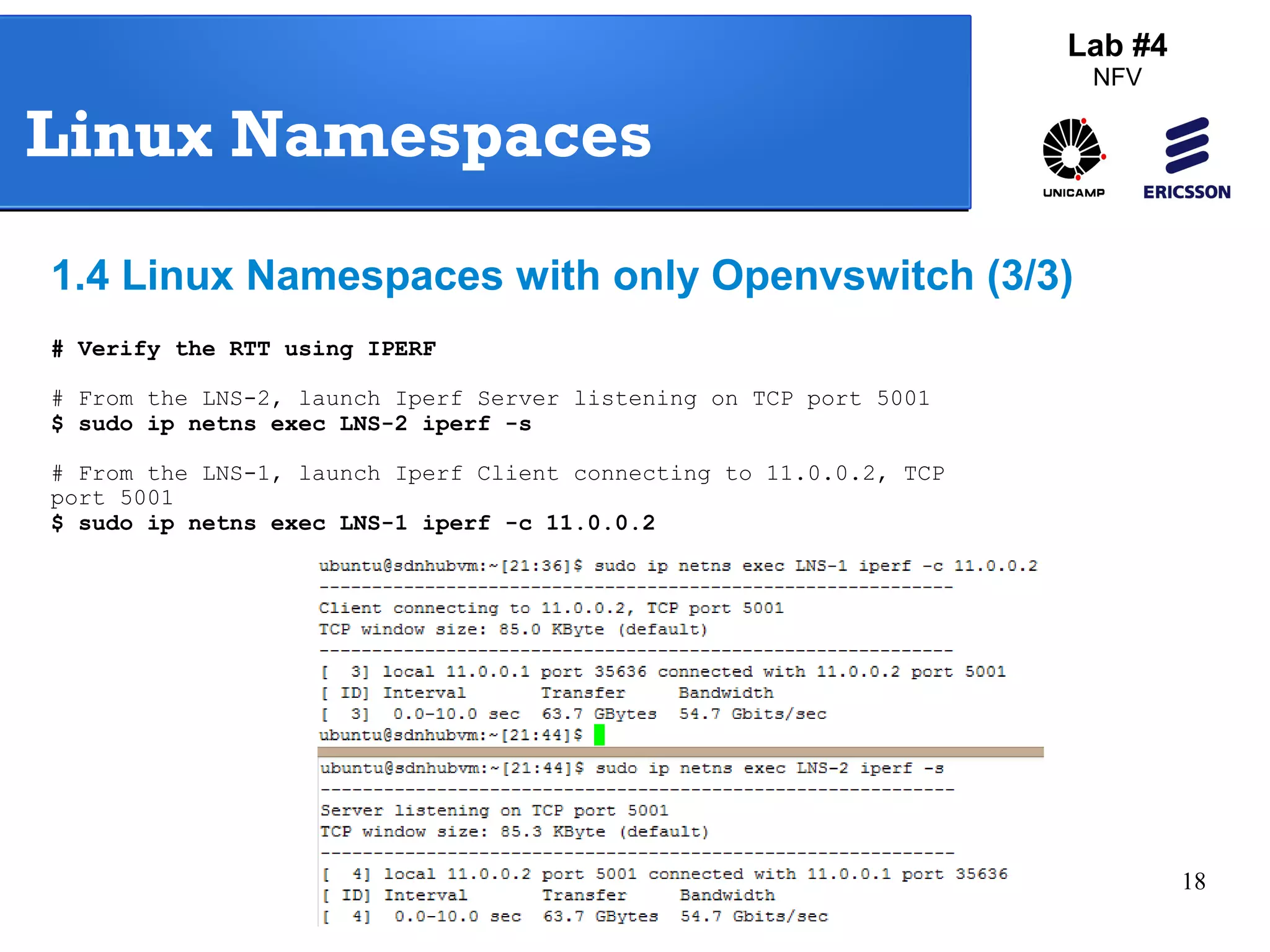18 
Lab #4 
NFV 
Linux Namespaces 
1.4 Linux Namespaces with only Openvswitch (3/3) 
# Verify the RTT using IPERF 
# From the LNS-2, launch Iperf Server listening on TCP port 5001 
$ sudo ip netns exec LNS-2 iperf -s 
# From the LNS-1, launch Iperf Client connecting to 11.0.0.2, TCP 
port 5001 
$ sudo ip netns exec LNS-1 iperf -c 11.0.0.2 
 