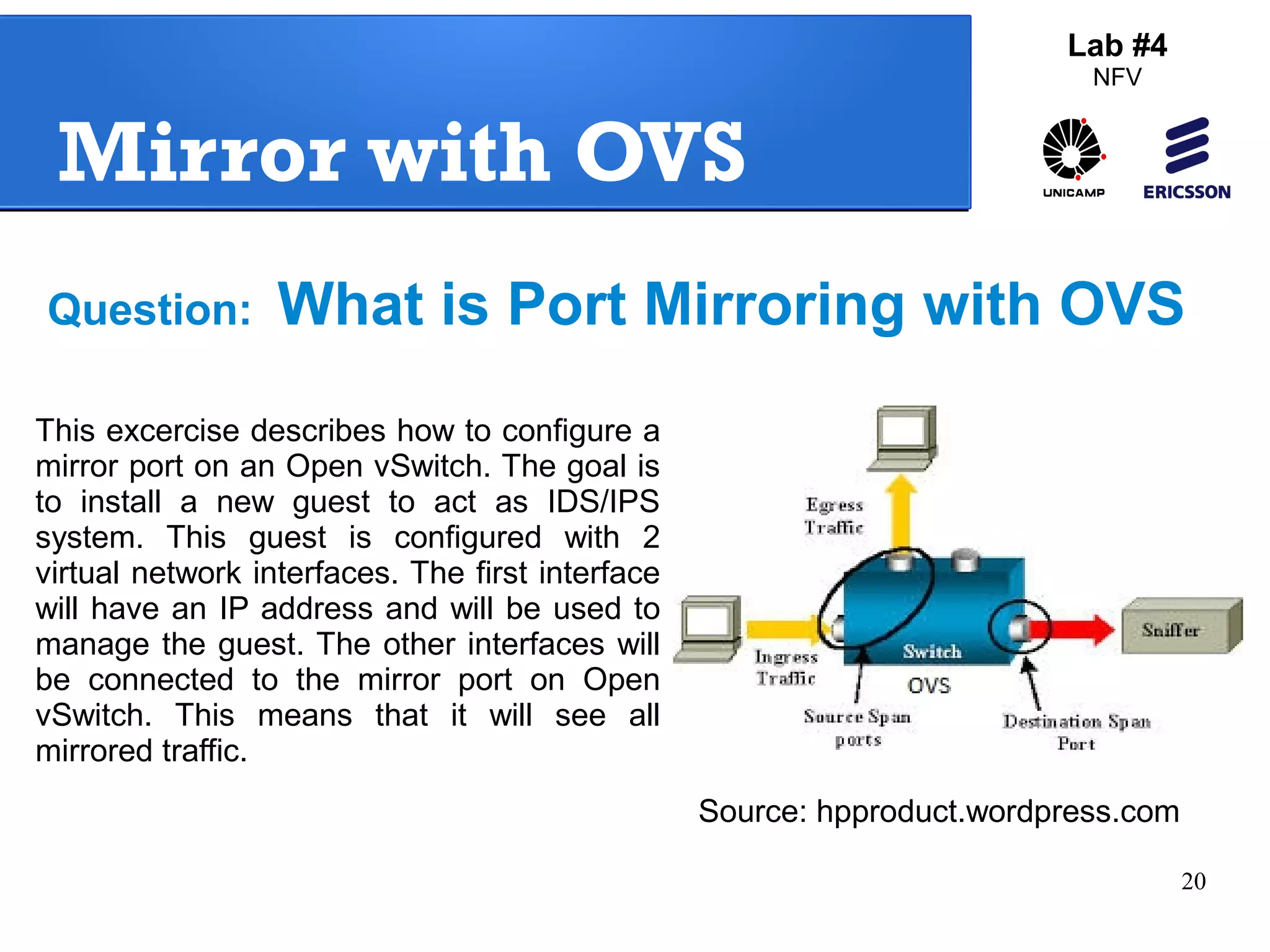 Question: What is Port Mirroring with OVS 
20 
Mirror with OVS 
Lab #4 
NFV 
This excercise describes how to configure a 
mirror port on an Open vSwitch. The goal is 
to install a new guest to act as IDS/IPS 
system. This guest is configured with 2 
virtual network interfaces. The first interface 
will have an IP address and will be used to 
manage the guest. The other interfaces will 
be connected to the mirror port on Open 
vSwitch. This means that it will see all 
mirrored traffic. 
Source: hpproduct.wordpress.com 
 
