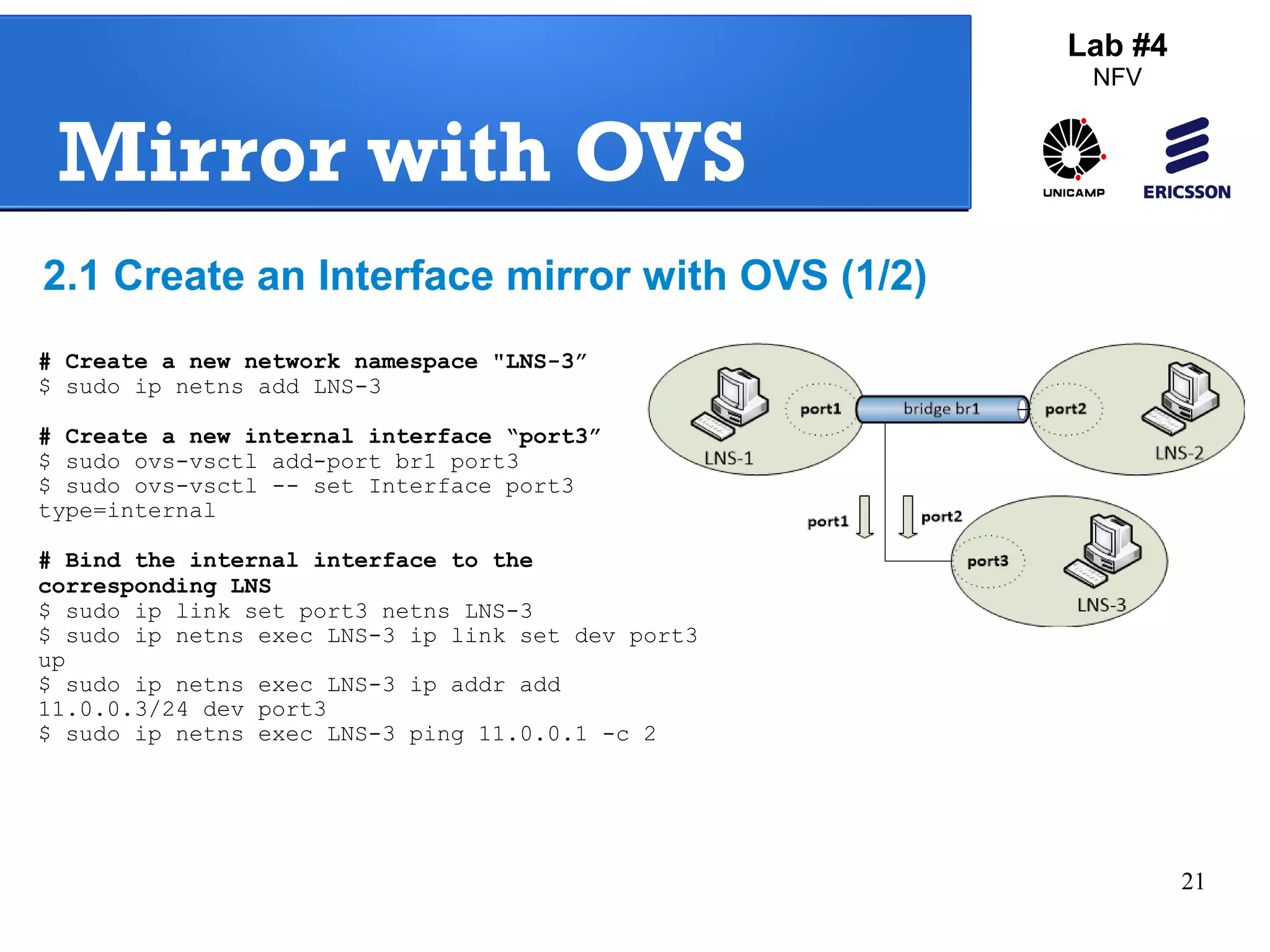 21 
Mirror with OVS 
Lab #4 
NFV 
2.1 Create an Interface mirror with OVS (1/2) 
# Create a new network namespace "LNS-3” 
$ sudo ip netns add LNS-3 
# Create a new internal interface “port3” 
$ sudo ovs-vsctl add-port br1 port3 
$ sudo ovs-vsctl -- set Interface port3 
type=internal 
# Bind the internal interface to the 
corresponding LNS 
$ sudo ip link set port3 netns LNS-3 
$ sudo ip netns exec LNS-3 ip link set dev port3 
up 
$ sudo ip netns exec LNS-3 ip addr add 
11.0.0.3/24 dev port3 
$ sudo ip netns exec LNS-3 ping 11.0.0.1 -c 2 
 