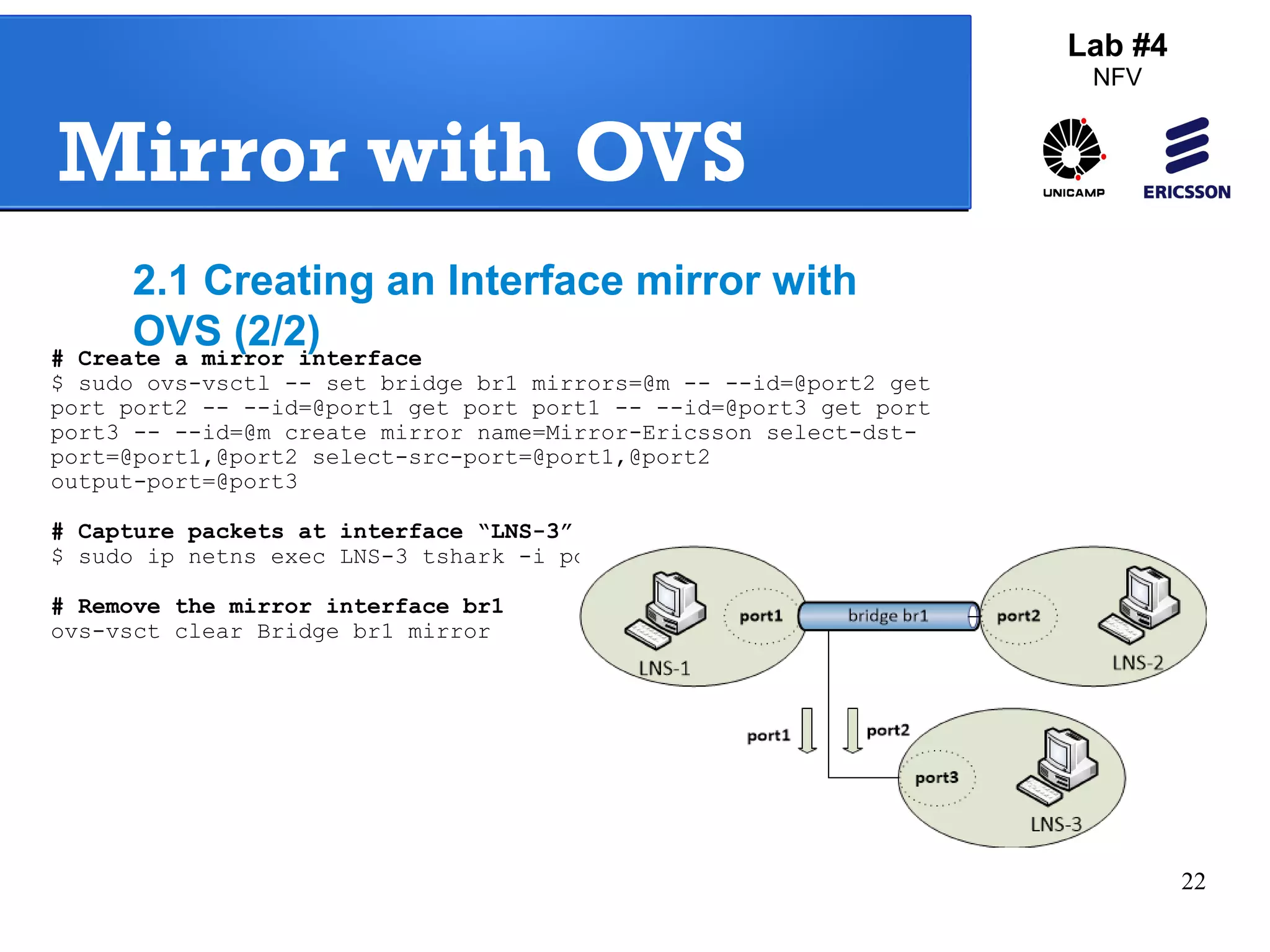 22 
Mirror with OVS 
Lab #4 
NFV 
2.1 Creating an Interface mirror with 
OVS (2/2) 
# Create a mirror interface 
$ sudo ovs-vsctl -- set bridge br1 mirrors=@m -- --id=@port2 get 
port port2 -- --id=@port1 get port port1 -- --id=@port3 get port 
port3 -- --id=@m create mirror name=Mirror-Ericsson select-dst-port=@ 
port1,@port2 select-src-port=@port1,@port2 
output-port=@port3 
# Capture packets at interface “LNS-3” 
$ sudo ip netns exec LNS-3 tshark -i port3 
# Remove the mirror interface br1 
ovs-vsct clear Bridge br1 mirror 
 