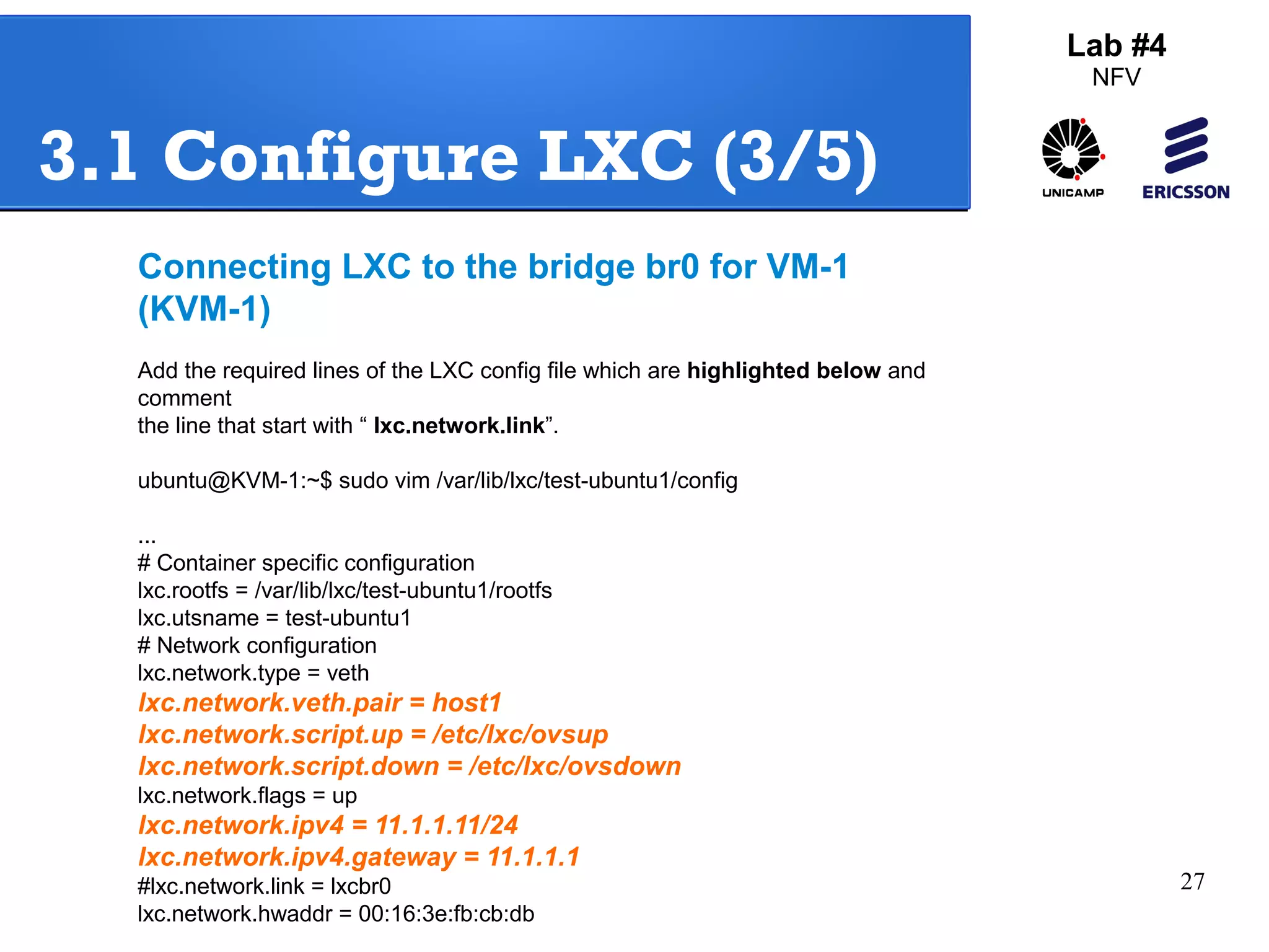 27 
Lab #4 
NFV 
3.1 Configure LXC (3/5) 
Connecting LXC to the bridge br0 for VM-1 
(KVM-1) 
Add the required lines of the LXC config file which are highlighted below and 
comment 
the line that start with “ lxc.network.link”. 
ubuntu@KVM-1:~$ sudo vim /var/lib/lxc/test-ubuntu1/config 
... 
# Container specific configuration 
lxc.rootfs = /var/lib/lxc/test-ubuntu1/rootfs 
lxc.utsname = test-ubuntu1 
# Network configuration 
lxc.network.type = veth 
lxc.network.veth.pair = host1 
lxc.network.script.up = /etc/lxc/ovsup 
lxc.network.script.down = /etc/lxc/ovsdown 
lxc.network.flags = up 
lxc.network.ipv4 = 11.1.1.11/24 
lxc.network.ipv4.gateway = 11.1.1.1 
#lxc.network.link = lxcbr0 
lxc.network.hwaddr = 00:16:3e:fb:cb:db 
 