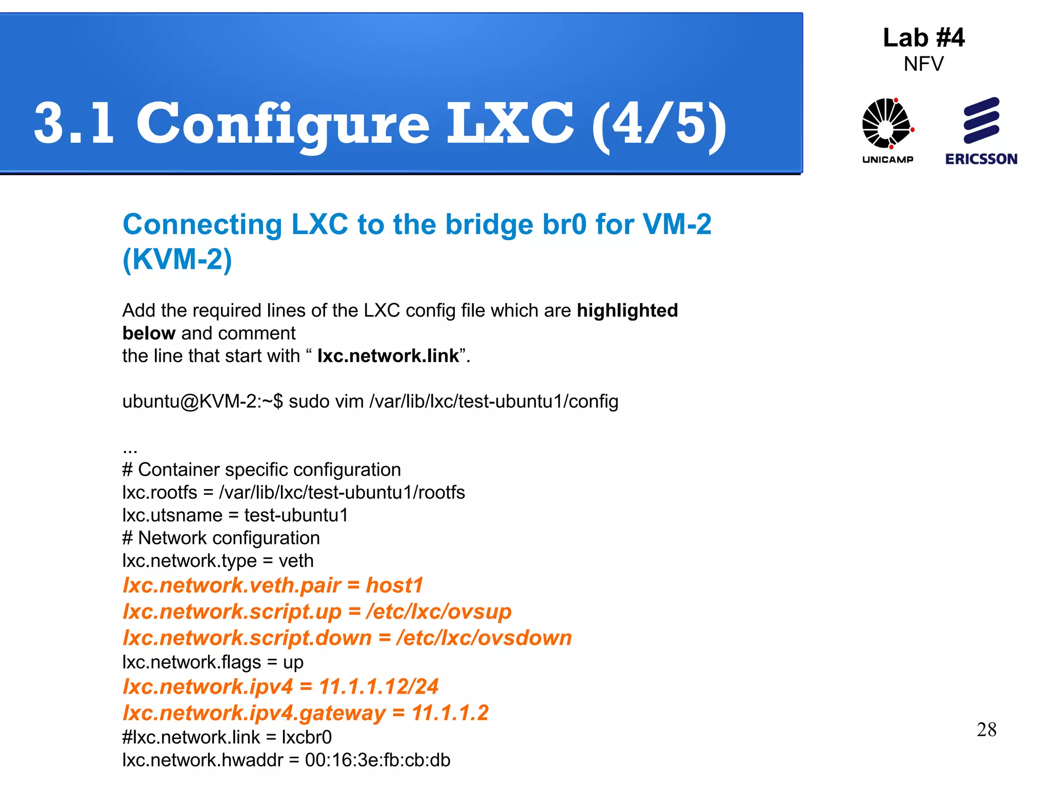 28 
Lab #4 
NFV 
3.1 Configure LXC (4/5) 
Connecting LXC to the bridge br0 for VM-2 
(KVM-2) 
Add the required lines of the LXC config file which are highlighted 
below and comment 
the line that start with “ lxc.network.link”. 
ubuntu@KVM-2:~$ sudo vim /var/lib/lxc/test-ubuntu1/config 
... 
# Container specific configuration 
lxc.rootfs = /var/lib/lxc/test-ubuntu1/rootfs 
lxc.utsname = test-ubuntu1 
# Network configuration 
lxc.network.type = veth 
lxc.network.veth.pair = host1 
lxc.network.script.up = /etc/lxc/ovsup 
lxc.network.script.down = /etc/lxc/ovsdown 
lxc.network.flags = up 
lxc.network.ipv4 = 11.1.1.12/24 
lxc.network.ipv4.gateway = 11.1.1.2 
#lxc.network.link = lxcbr0 
lxc.network.hwaddr = 00:16:3e:fb:cb:db 
 