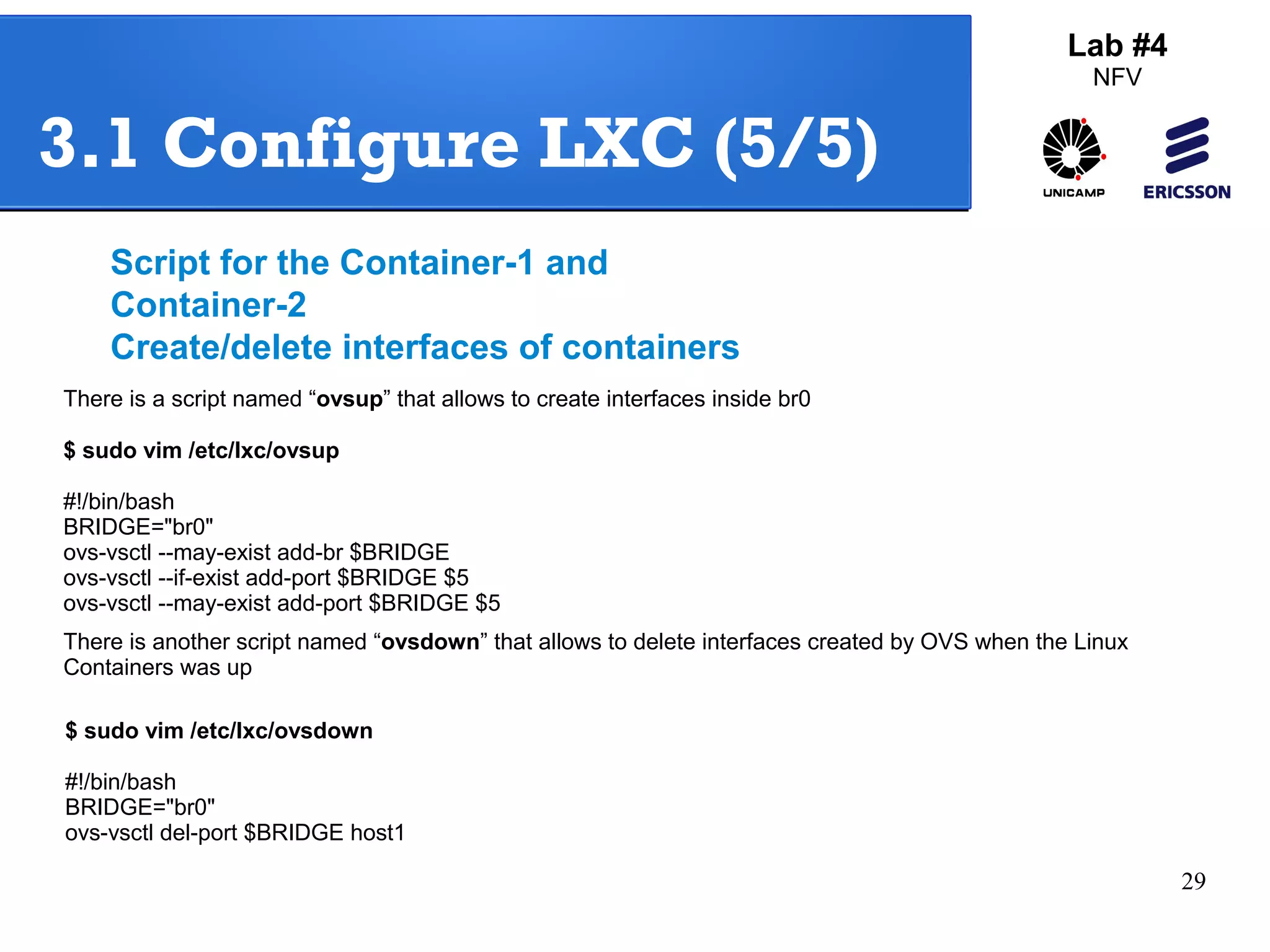 29 
Lab #4 
NFV 
3.1 Configure LXC (5/5) 
Script for the Container-1 and 
Container-2 
Create/delete interfaces of containers 
There is a script named “ovsup” that allows to create interfaces inside br0 
$ sudo vim /etc/lxc/ovsup 
#!/bin/bash 
BRIDGE="br0" 
ovs-vsctl --may-exist add-br $BRIDGE 
ovs-vsctl --if-exist add-port $BRIDGE $5 
ovs-vsctl --may-exist add-port $BRIDGE $5 
There is another script named “ovsdown” that allows to delete interfaces created by OVS when the Linux 
Containers was up 
$ sudo vim /etc/lxc/ovsdown 
#!/bin/bash 
BRIDGE="br0" 
ovs-vsctl del-port $BRIDGE host1 
 