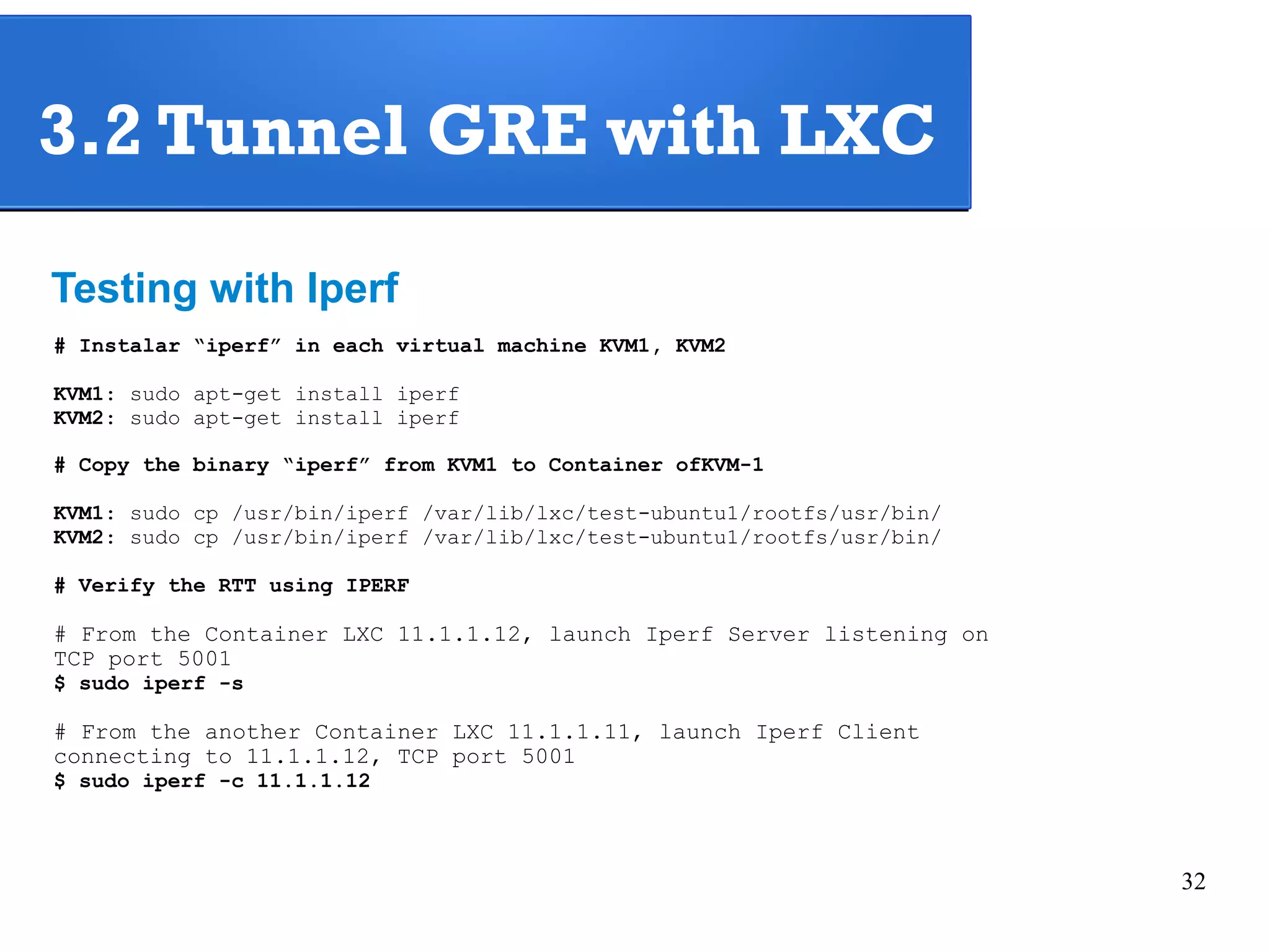 32 
3.2 Tunnel GRE with LXC 
Testing with Iperf 
# Instalar “iperf” in each virtual machine KVM1, KVM2 
KVM1: sudo apt-get install iperf 
KVM2: sudo apt-get install iperf 
# Copy the binary “iperf” from KVM1 to Container ofKVM-1 
KVM1: sudo cp /usr/bin/iperf /var/lib/lxc/test-ubuntu1/rootfs/usr/bin/ 
KVM2: sudo cp /usr/bin/iperf /var/lib/lxc/test-ubuntu1/rootfs/usr/bin/ 
# Verify the RTT using IPERF 
# From the Container LXC 11.1.1.12, launch Iperf Server listening on 
TCP port 5001 
$ sudo iperf -s 
# From the another Container LXC 11.1.1.11, launch Iperf Client 
connecting to 11.1.1.12, TCP port 5001 
$ sudo iperf -c 11.1.1.12 
 
