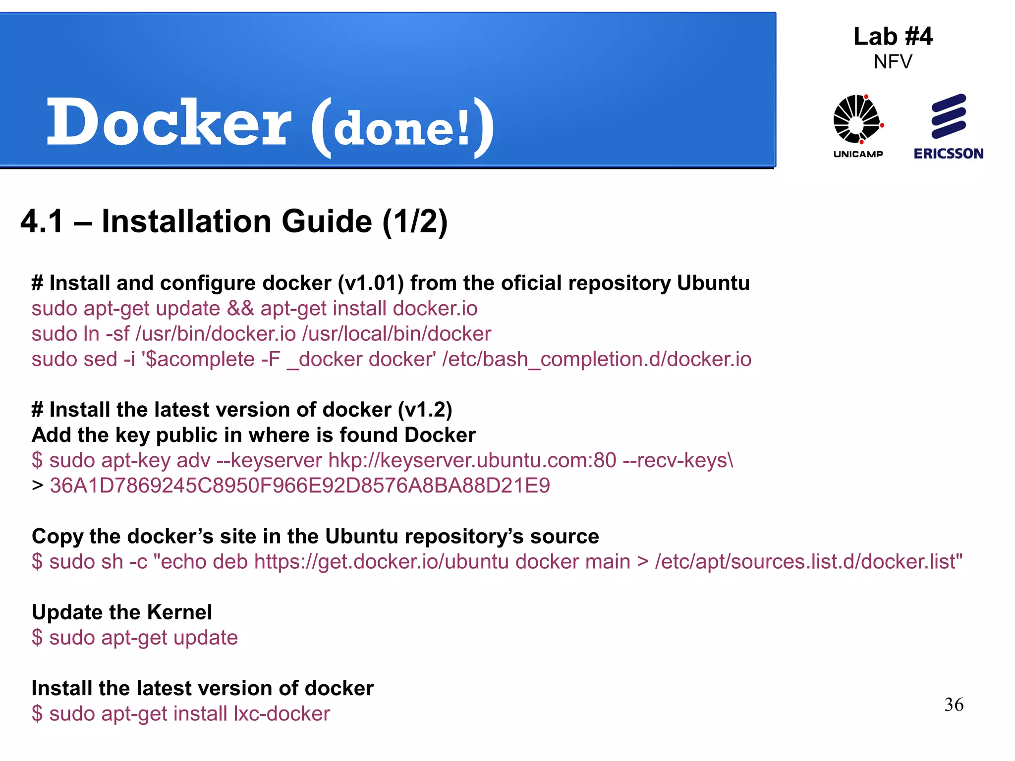 36 
Docker (done!) 
Lab #4 
NFV 
4.1 – Installation Guide (1/2) 
# Install and configure docker (v1.01) from the oficial repository Ubuntu 
sudo apt-get update && apt-get install docker.io 
sudo ln -sf /usr/bin/docker.io /usr/local/bin/docker 
sudo sed -i '$acomplete -F _docker docker' /etc/bash_completion.d/docker.io 
# Install the latest version of docker (v1.2) 
Add the key public in where is found Docker 
$ sudo apt-key adv --keyserver hkp://keyserver.ubuntu.com:80 --recv-keys 
> 36A1D7869245C8950F966E92D8576A8BA88D21E9 
Copy the docker’s site in the Ubuntu repository’s source 
$ sudo sh -c "echo deb https://get.docker.io/ubuntu docker main > /etc/apt/sources.list.d/docker.list" 
Update the Kernel 
$ sudo apt-get update 
Install the latest version of docker 
$ sudo apt-get install lxc-docker 
 