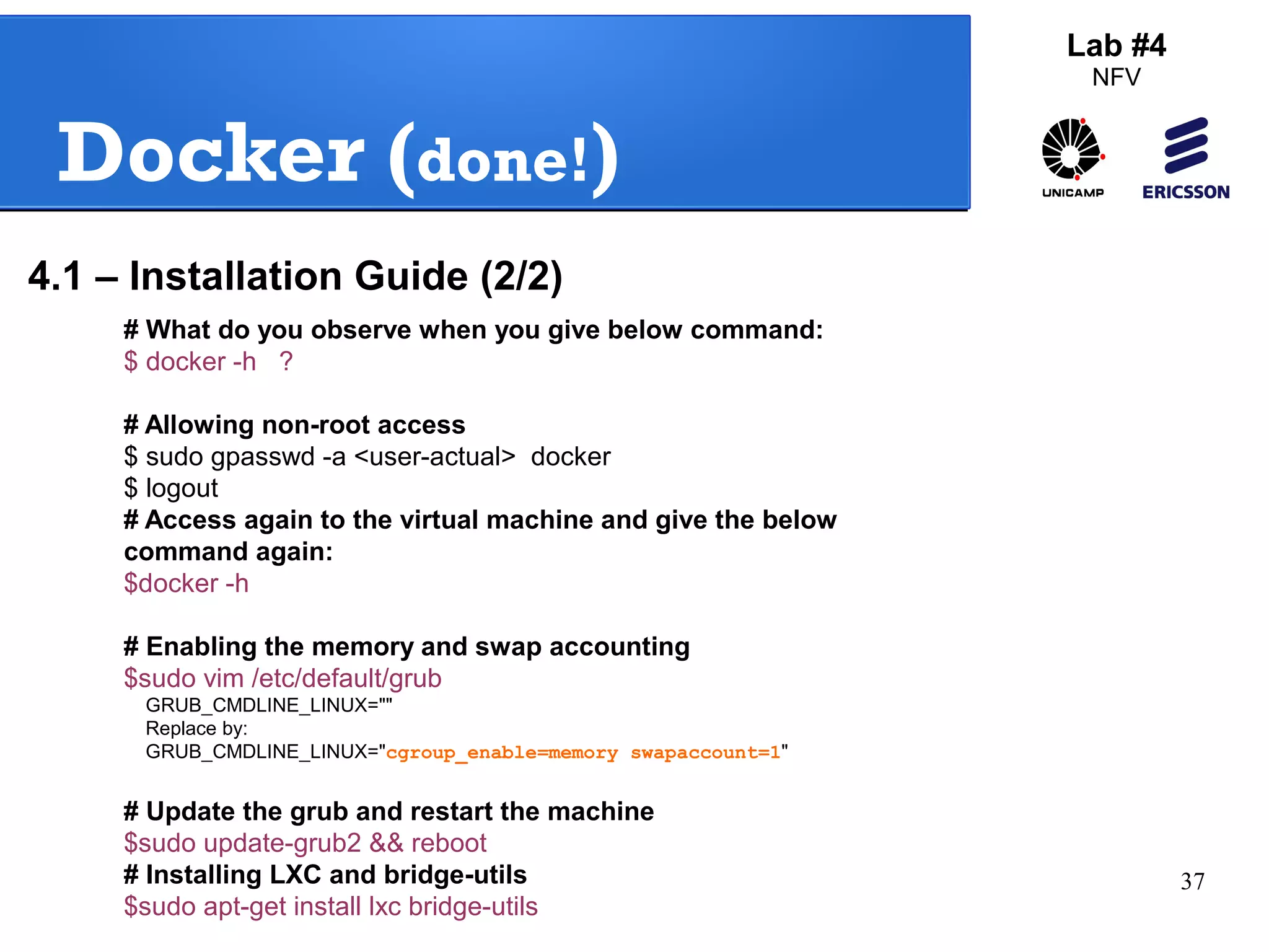 37 
Docker (done!) 
# What do you observe when you give below command: 
$ docker -h ? 
# Allowing non-root access 
$ sudo gpasswd -a <user-actual> docker 
$ logout 
# Access again to the virtual machine and give the below 
command again: 
$docker -h 
# Enabling the memory and swap accounting 
$sudo vim /etc/default/grub 
GRUB_CMDLINE_LINUX="" 
Replace by: 
GRUB_CMDLINE_LINUX="cgroup_enable=memory swapaccount=1" 
# Update the grub and restart the machine 
$sudo update-grub2 && reboot 
# Installing LXC and bridge-utils 
$sudo apt-get install lxc bridge-utils 
Lab #4 
NFV 
4.1 – Installation Guide (2/2) 
 