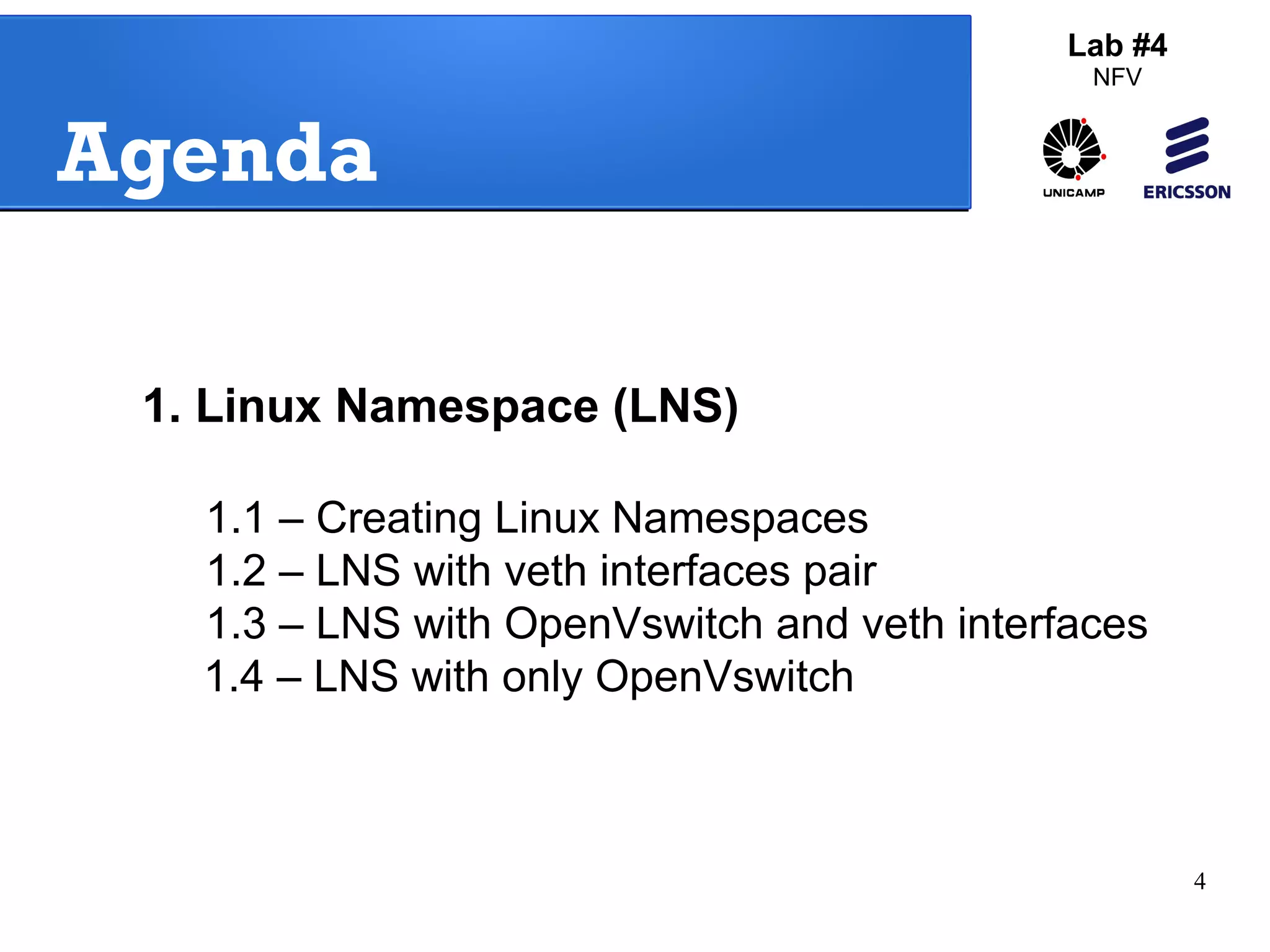4 
Agenda 
1. Linux Namespace (LNS) 
Lab #4 
NFV 
1.1 – Creating Linux Namespaces 
1.2 – LNS with veth interfaces pair 
1.3 – LNS with OpenVswitch and veth interfaces 
1.4 – LNS with only OpenVswitch 
 