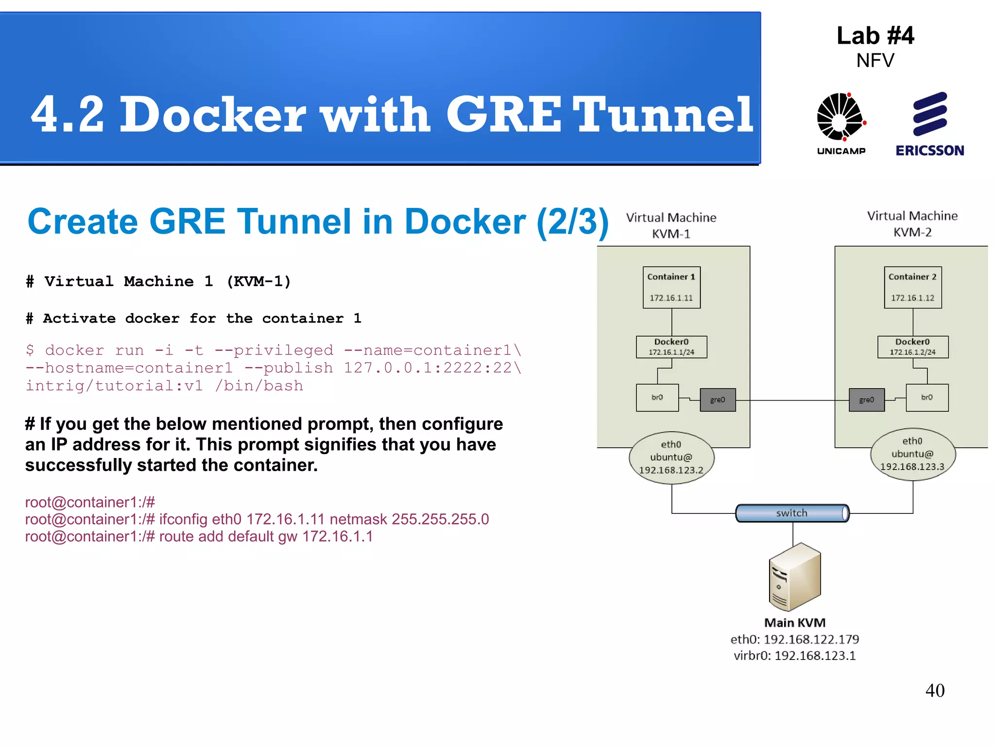 40 
Lab #4 
NFV 
4.2 Docker with GRE Tunnel 
Create GRE Tunnel in Docker (2/3) 
# Virtual Machine 1 (KVM-1) 
# Activate docker for the container 1 
$ docker run -i -t --privileged --name=container1 
--hostname=container1 --publish 127.0.0.1:2222:22 
intrig/tutorial:v1 /bin/bash 
# If you get the below mentioned prompt, then configure 
an IP address for it. This prompt signifies that you have 
successfully started the container. 
root@container1:/# 
root@container1:/# ifconfig eth0 172.16.1.11 netmask 255.255.255.0 
root@container1:/# route add default gw 172.16.1.1 
 
