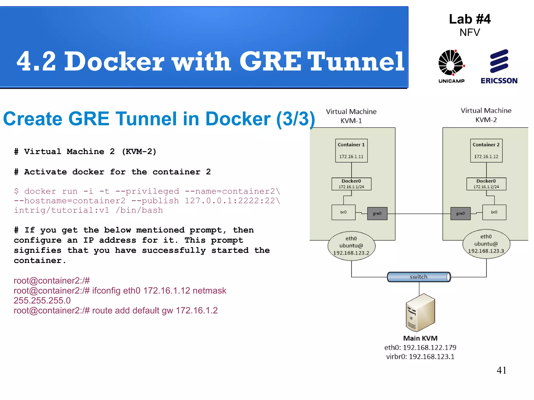 41 
Lab #4 
NFV 
4.2 Docker with GRE Tunnel 
Create GRE Tunnel in Docker (3/3) 
# Virtual Machine 2 (KVM-2) 
# Activate docker for the container 2 
$ docker run -i -t --privileged --name=container2 
--hostname=container2 --publish 127.0.0.1:2222:22 
intrig/tutorial:v1 /bin/bash 
# If you get the below mentioned prompt, then 
configure an IP address for it. This prompt 
signifies that you have successfully started the 
container. 
root@container2:/# 
root@container2:/# ifconfig eth0 172.16.1.12 netmask 
255.255.255.0 
root@container2:/# route add default gw 172.16.1.2 
 