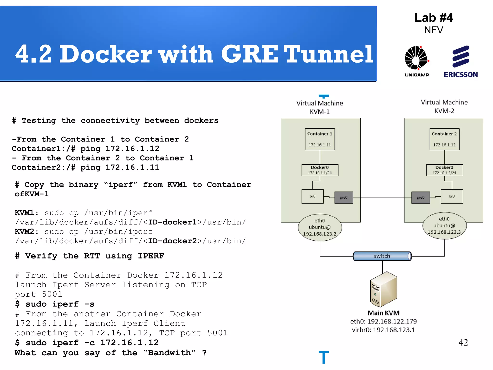42 
Lab #4 
NFV 
4.2 Docker with GRE Tunnel 
# Testing the connectivity between dockers 
-From the Container 1 to Container 2 
Container1:/# ping 172.16.1.12 
- From the Container 2 to Container 1 
Container2:/# ping 172.16.1.11 
Testi 
ng 
GRE 
Tunne 
# Copy the binary “iperf” from KVM1 to Container 
ofKVM-1 
KVM1: sudo cp /usr/bin/iperf 
/var/lib/docker/aufs/diff/<ID-docker1>/usr/bin/ 
KVM2: sudo cp /usr/bin/iperf 
/var/lib/docker/aufs/diff/<ID-docker2>/usr/bin/ 
# Verify the RTT using IPERF 
# From the Container Docker 172.16.1.12 
launch Iperf Server listening on TCP 
port 5001 
$ sudo iperf -s 
# From the another Container Docker 
172.16.1.11, launch Iperf Client 
connecting to 172.16.1.12, TCP port 5001 
$ sudo iperf -c 172.16.1.12 
What can you say of the “Bandwith” ? 
 