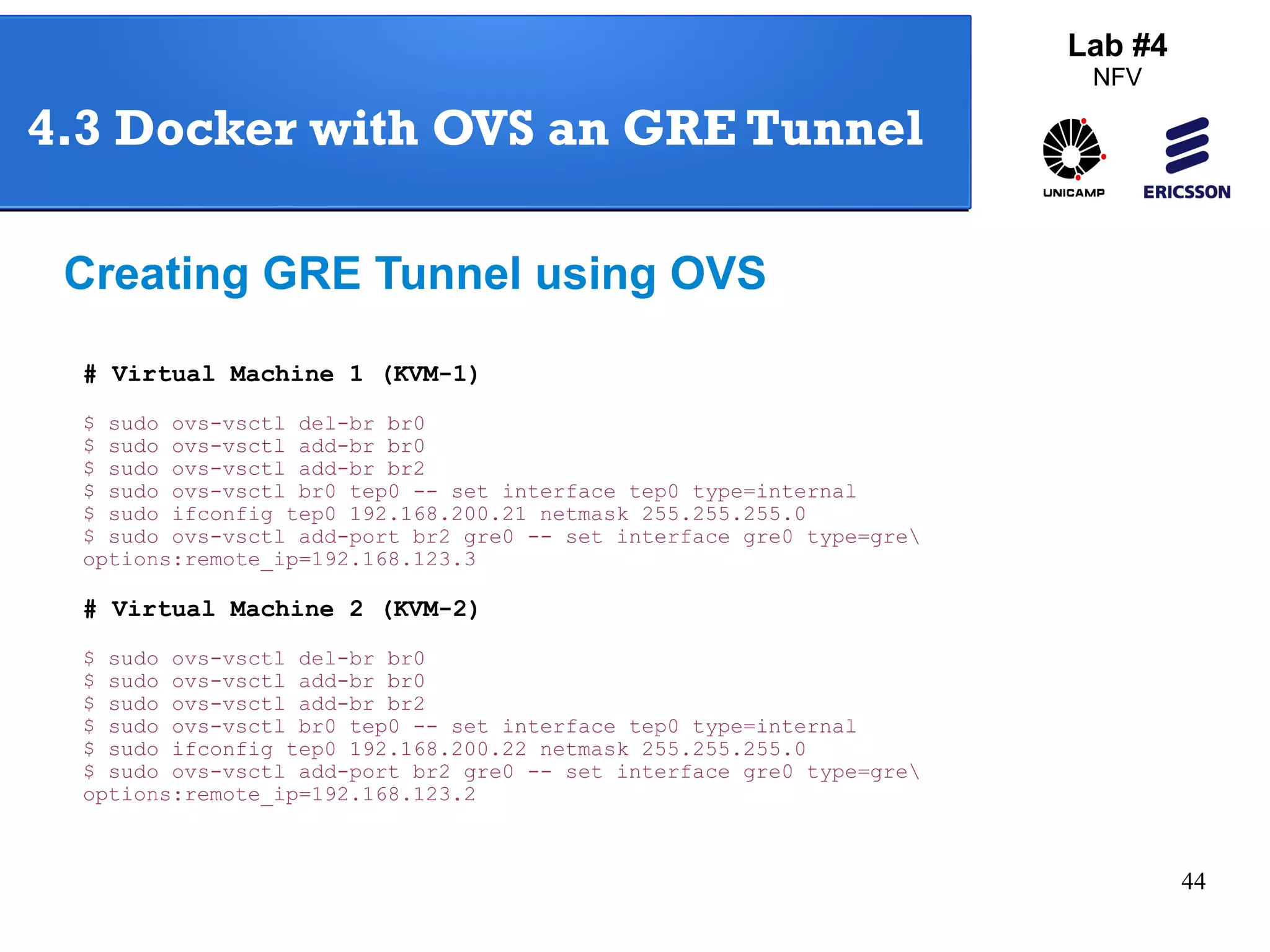 44 
4.3 Docker with OVS an GRE Tunnel 
Creating GRE Tunnel using OVS 
# Virtual Machine 1 (KVM-1) 
$ sudo ovs-vsctl del-br br0 
$ sudo ovs-vsctl add-br br0 
$ sudo ovs-vsctl add-br br2 
$ sudo ovs-vsctl br0 tep0 -- set interface tep0 type=internal 
$ sudo ifconfig tep0 192.168.200.21 netmask 255.255.255.0 
$ sudo ovs-vsctl add-port br2 gre0 -- set interface gre0 type=gre 
options:remote_ip=192.168.123.3 
# Virtual Machine 2 (KVM-2) 
$ sudo ovs-vsctl del-br br0 
$ sudo ovs-vsctl add-br br0 
$ sudo ovs-vsctl add-br br2 
$ sudo ovs-vsctl br0 tep0 -- set interface tep0 type=internal 
$ sudo ifconfig tep0 192.168.200.22 netmask 255.255.255.0 
$ sudo ovs-vsctl add-port br2 gre0 -- set interface gre0 type=gre 
options:remote_ip=192.168.123.2 
Lab #4 
NFV 
 