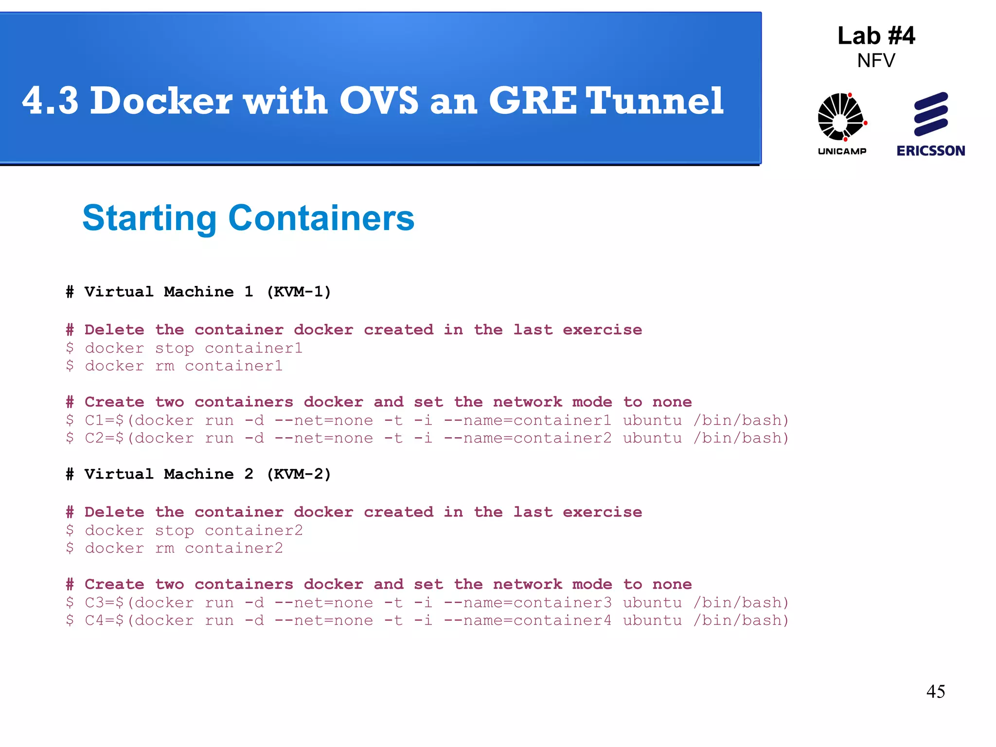 45 
4.3 Docker with OVS an GRE Tunnel 
Starting Containers 
# Virtual Machine 1 (KVM-1) 
# Delete the container docker created in the last exercise 
$ docker stop container1 
$ docker rm container1 
# Create two containers docker and set the network mode to none 
$ C1=$(docker run -d --net=none -t -i --name=container1 ubuntu /bin/bash) 
$ C2=$(docker run -d --net=none -t -i --name=container2 ubuntu /bin/bash) 
# Virtual Machine 2 (KVM-2) 
# Delete the container docker created in the last exercise 
$ docker stop container2 
$ docker rm container2 
# Create two containers docker and set the network mode to none 
$ C3=$(docker run -d --net=none -t -i --name=container3 ubuntu /bin/bash) 
$ C4=$(docker run -d --net=none -t -i --name=container4 ubuntu /bin/bash) 
Lab #4 
NFV 
 