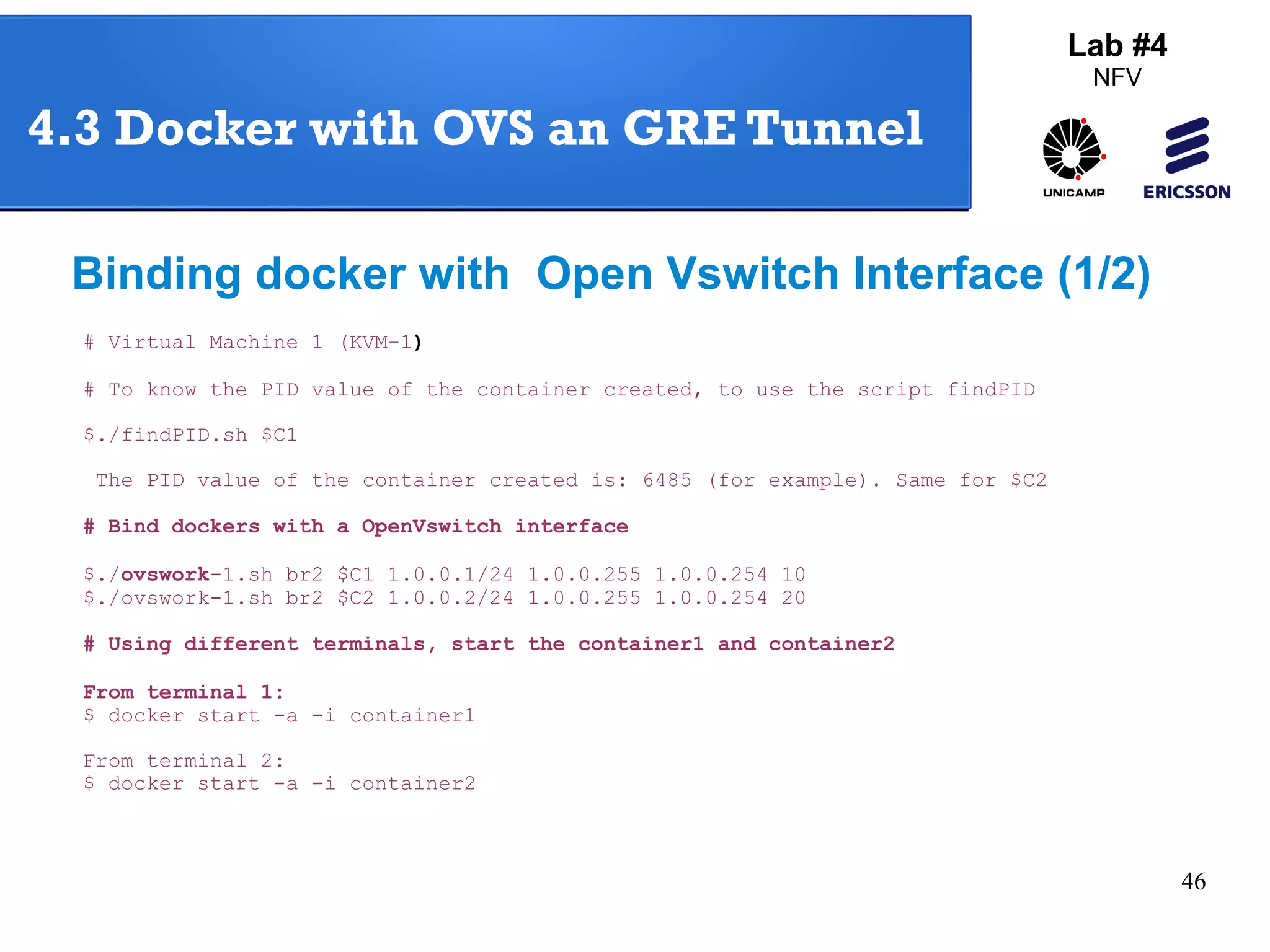 46 
4.3 Docker with OVS an GRE Tunnel 
Binding docker with Open Vswitch Interface (1/2) 
# Virtual Machine 1 (KVM-1) 
# To know the PID value of the container created, to use the script findPID 
$./findPID.sh $C1 
The PID value of the container created is: 6485 (for example). Same for $C2 
# Bind dockers with a OpenVswitch interface 
$./ovswork-1.sh br2 $C1 1.0.0.1/24 1.0.0.255 1.0.0.254 10 
$./ovswork-1.sh br2 $C2 1.0.0.2/24 1.0.0.255 1.0.0.254 20 
# Using different terminals, start the container1 and container2 
From terminal 1: 
$ docker start -a -i container1 
From terminal 2: 
$ docker start -a -i container2 
Lab #4 
NFV 
 