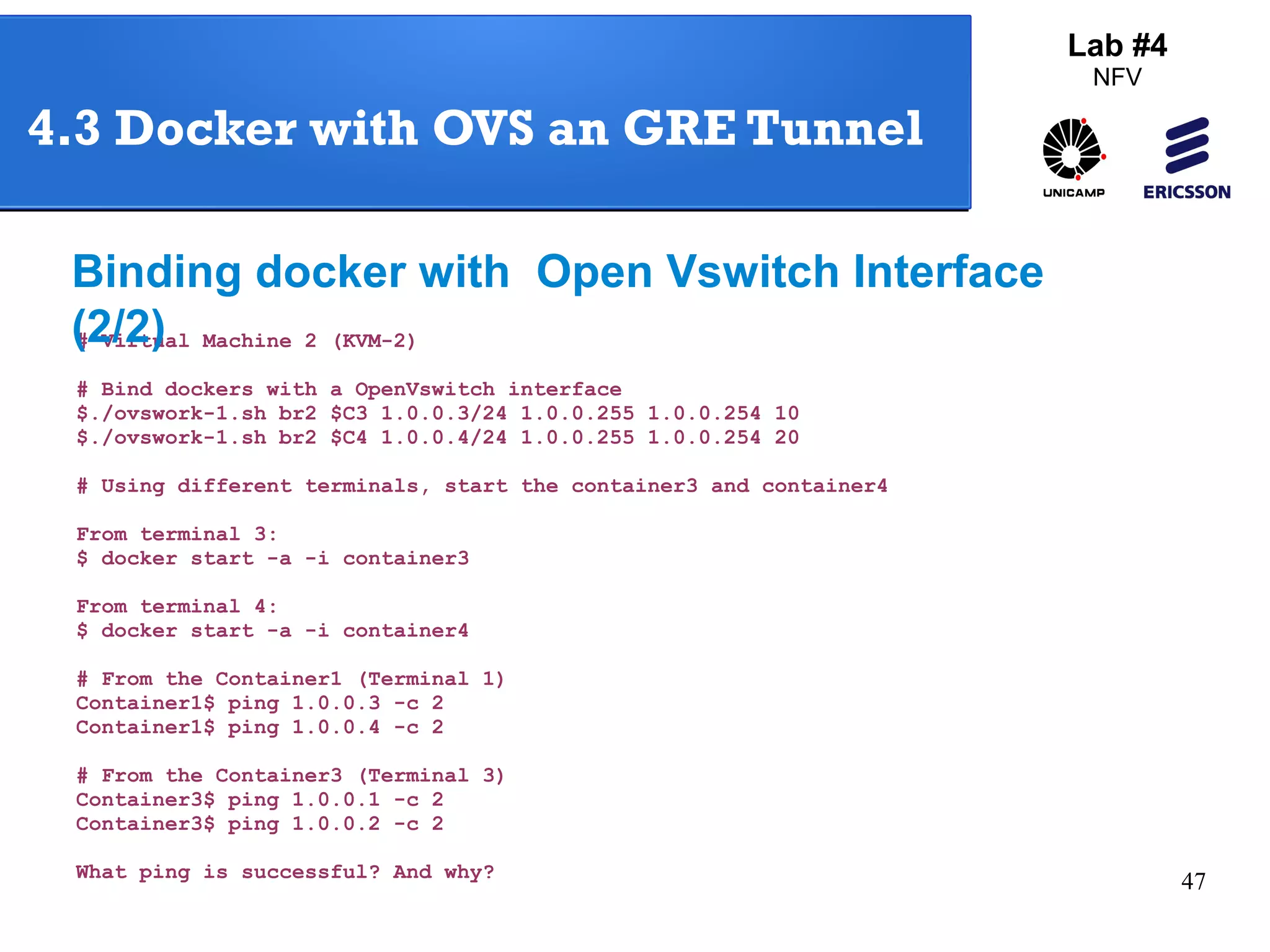 47 
4.3 Docker with OVS an GRE Tunnel 
Binding docker with Open Vswitch Interface 
(2/2) 
# Virtual Machine 2 (KVM-2) 
# Bind dockers with a OpenVswitch interface 
$./ovswork-1.sh br2 $C3 1.0.0.3/24 1.0.0.255 1.0.0.254 10 
$./ovswork-1.sh br2 $C4 1.0.0.4/24 1.0.0.255 1.0.0.254 20 
# Using different terminals, start the container3 and container4 
From terminal 3: 
$ docker start -a -i container3 
From terminal 4: 
$ docker start -a -i container4 
# From the Container1 (Terminal 1) 
Container1$ ping 1.0.0.3 -c 2 
Container1$ ping 1.0.0.4 -c 2 
# From the Container3 (Terminal 3) 
Container3$ ping 1.0.0.1 -c 2 
Container3$ ping 1.0.0.2 -c 2 
What ping is successful? And why? 
Lab #4 
NFV 
 
