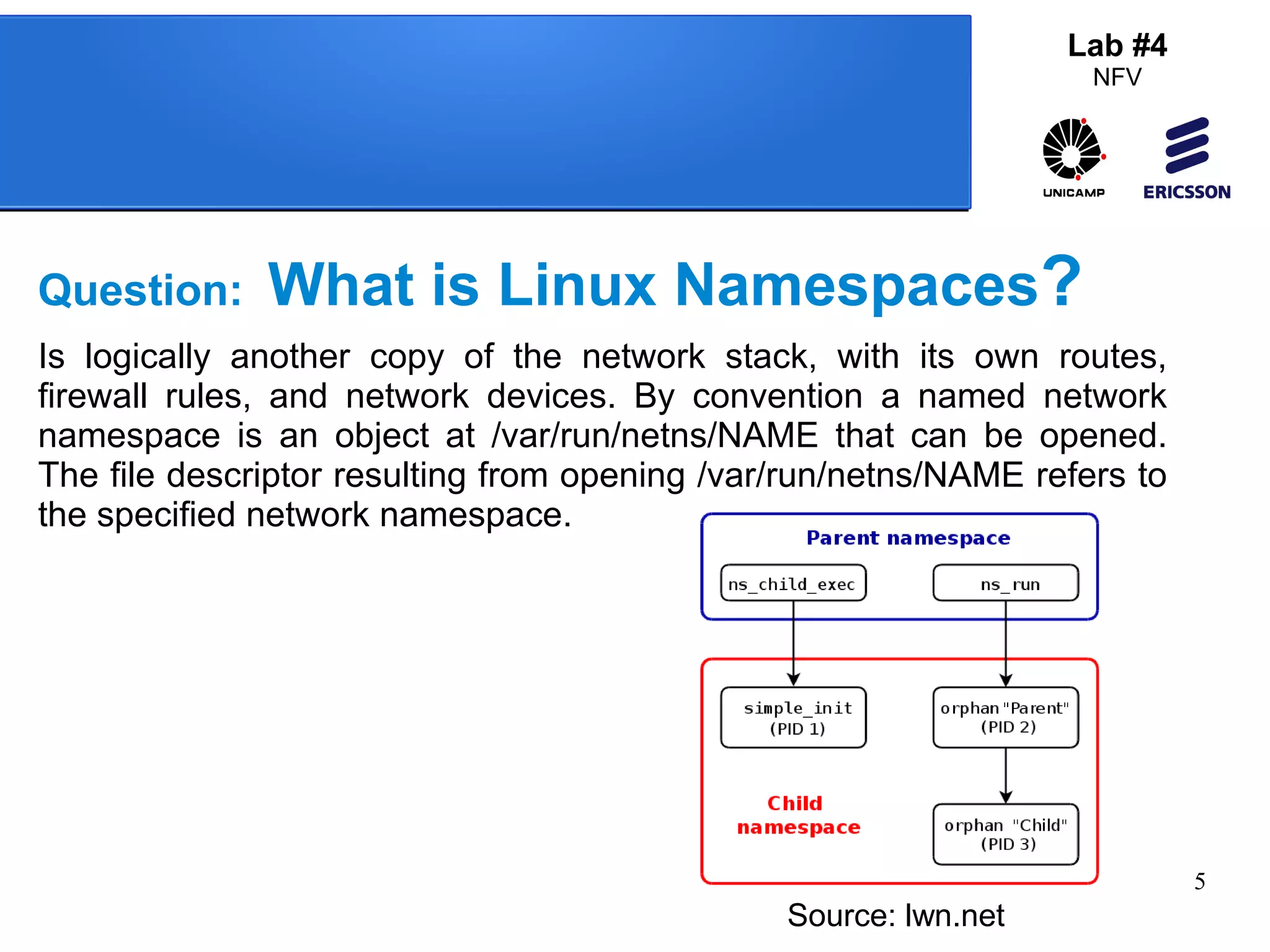 5 
Lab #4 
NFV 
Question: What is Linux Namespaces? 
Is logically another copy of the network stack, with its own routes, 
firewall rules, and network devices. By convention a named network 
namespace is an object at /var/run/netns/NAME that can be opened. 
The file descriptor resulting from opening /var/run/netns/NAME refers to 
the specified network namespace. 
Source: lwn.net 
 