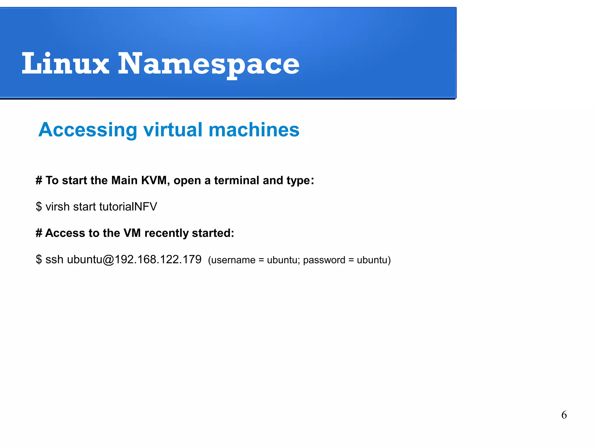 6 
Linux Namespace 
Accessing virtual machines 
# To start the Main KVM, open a terminal and type: 
$ virsh start tutorialNFV 
# Access to the VM recently started: 
$ ssh ubuntu@192.168.122.179 (username = ubuntu; password = ubuntu) 
 