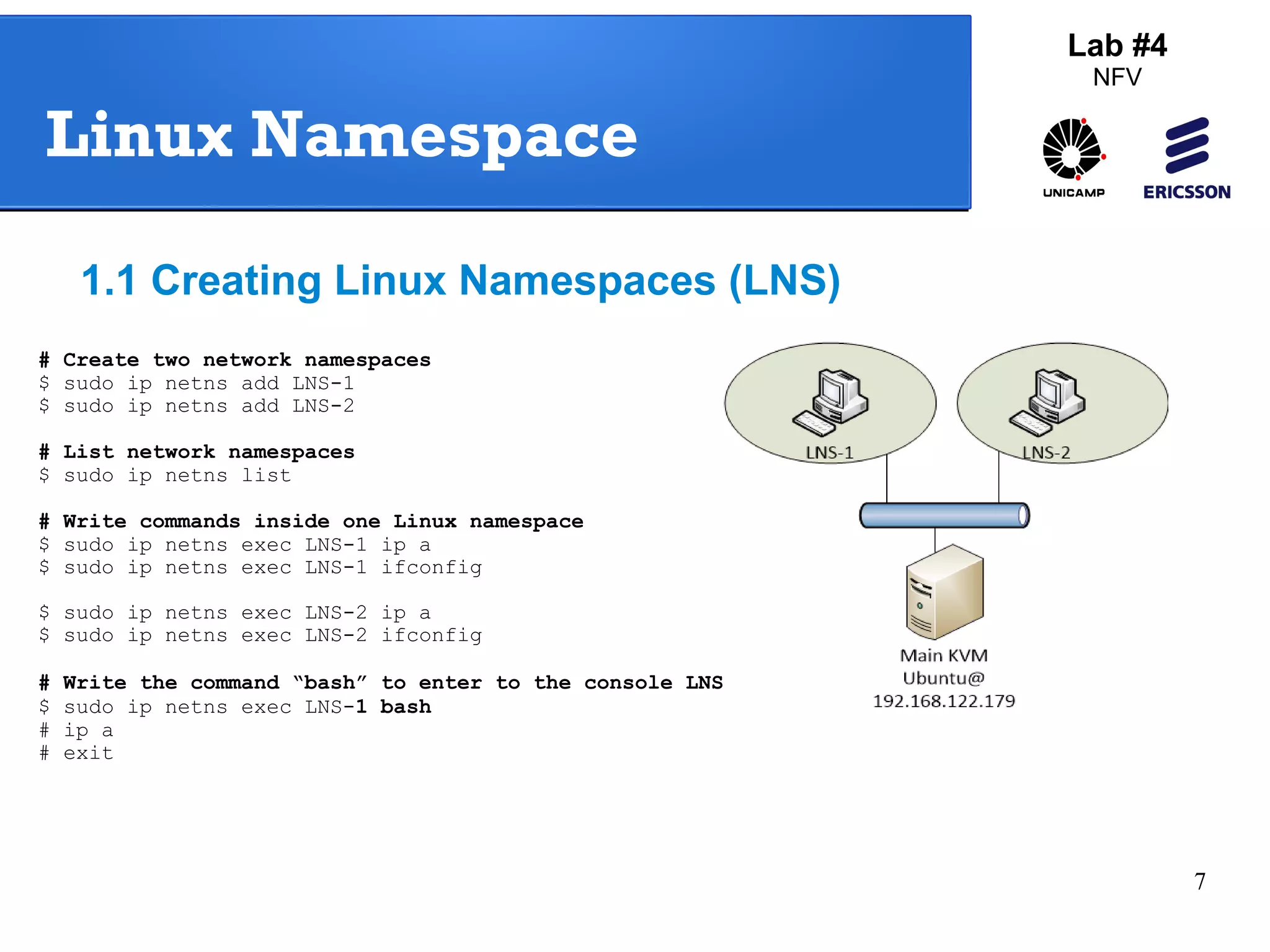 7 
Lab #4 
NFV 
Linux Namespace 
1.1 Creating Linux Namespaces (LNS) 
# Create two network namespaces 
$ sudo ip netns add LNS-1 
$ sudo ip netns add LNS-2 
# List network namespaces 
$ sudo ip netns list 
# Write commands inside one Linux namespace 
$ sudo ip netns exec LNS-1 ip a 
$ sudo ip netns exec LNS-1 ifconfig 
$ sudo ip netns exec LNS-2 ip a 
$ sudo ip netns exec LNS-2 ifconfig 
# Write the command “bash” to enter to the console LNS-1 
$ sudo ip netns exec LNS-1 bash 
# ip a 
# exit 
 