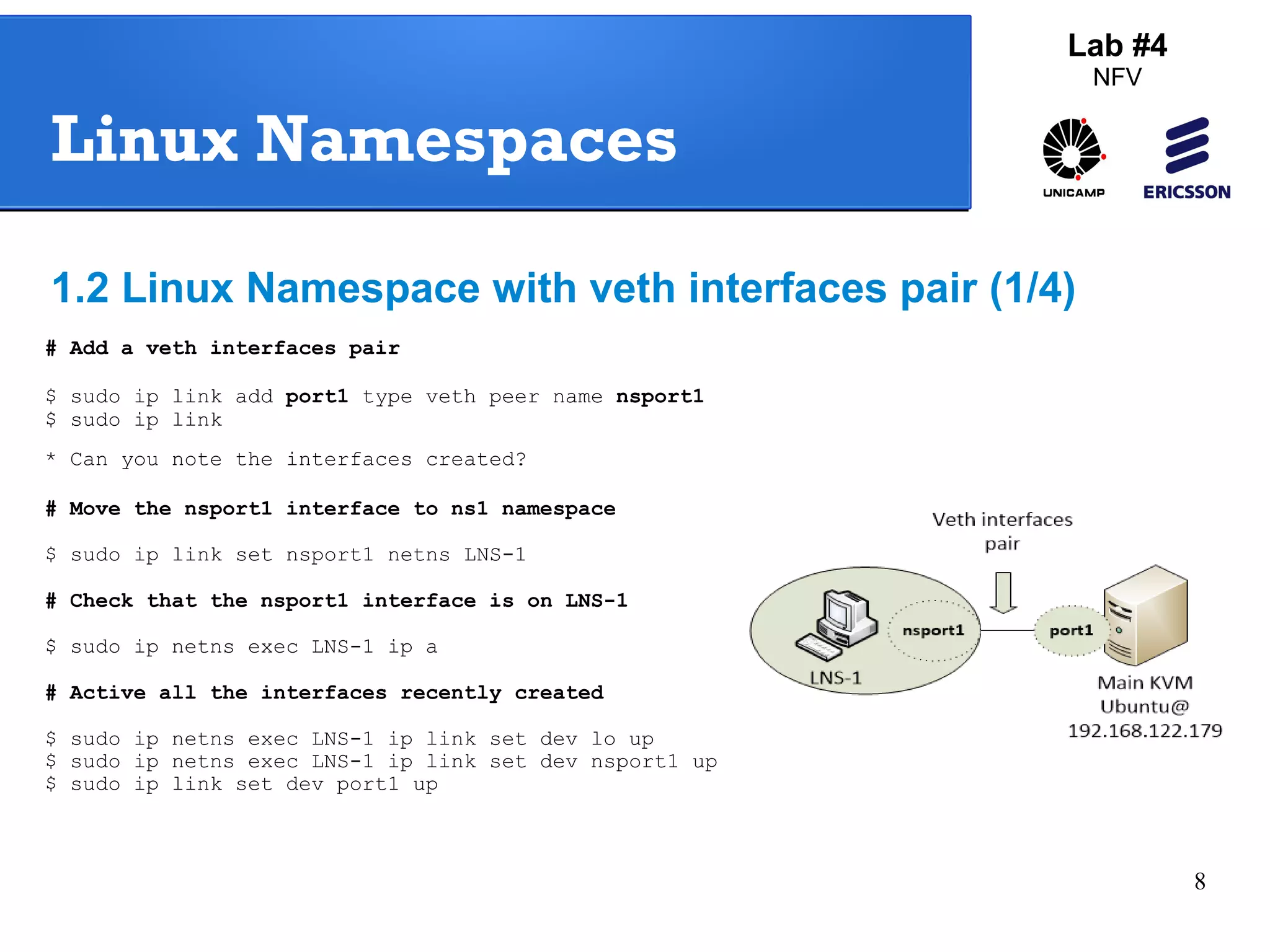 8 
Lab #4 
NFV 
Linux Namespaces 
1.2 Linux Namespace with veth interfaces pair (1/4) 
# Add a veth interfaces pair 
$ sudo ip link add port1 type veth peer name nsport1 
$ sudo ip link 
* Can you note the interfaces created? 
# Move the nsport1 interface to ns1 namespace 
$ sudo ip link set nsport1 netns LNS-1 
# Check that the nsport1 interface is on LNS-1 
$ sudo ip netns exec LNS-1 ip a 
# Active all the interfaces recently created 
$ sudo ip netns exec LNS-1 ip link set dev lo up 
$ sudo ip netns exec LNS-1 ip link set dev nsport1 up 
$ sudo ip link set dev port1 up 
 