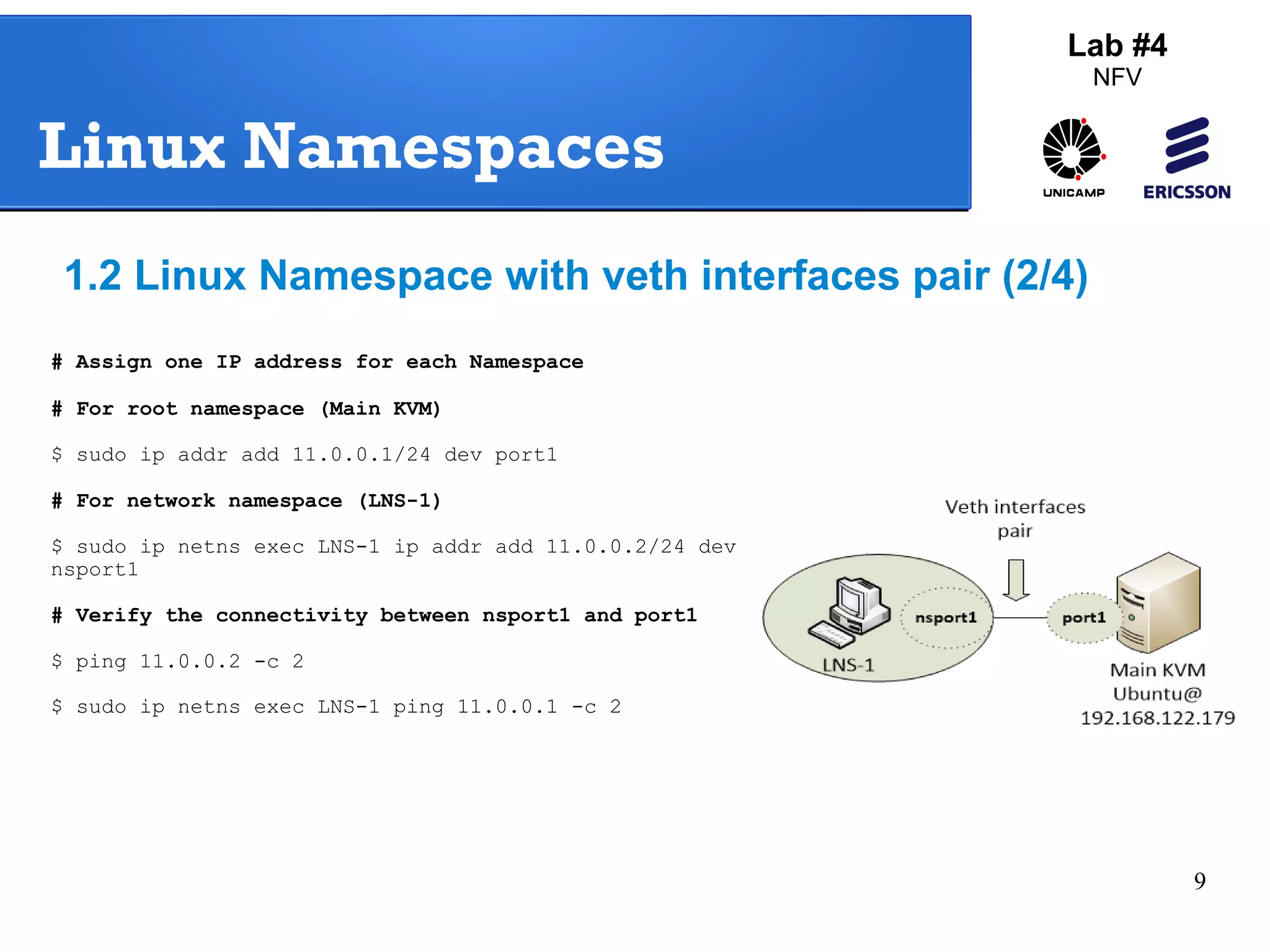 9 
Lab #4 
NFV 
Linux Namespaces 
1.2 Linux Namespace with veth interfaces pair (2/4) 
# Assign one IP address for each Namespace 
# For root namespace (Main KVM) 
$ sudo ip addr add 11.0.0.1/24 dev port1 
# For network namespace (LNS-1) 
$ sudo ip netns exec LNS-1 ip addr add 11.0.0.2/24 dev 
nsport1 
# Verify the connectivity between nsport1 and port1 
$ ping 11.0.0.2 -c 2 
$ sudo ip netns exec LNS-1 ping 11.0.0.1 -c 2 
 