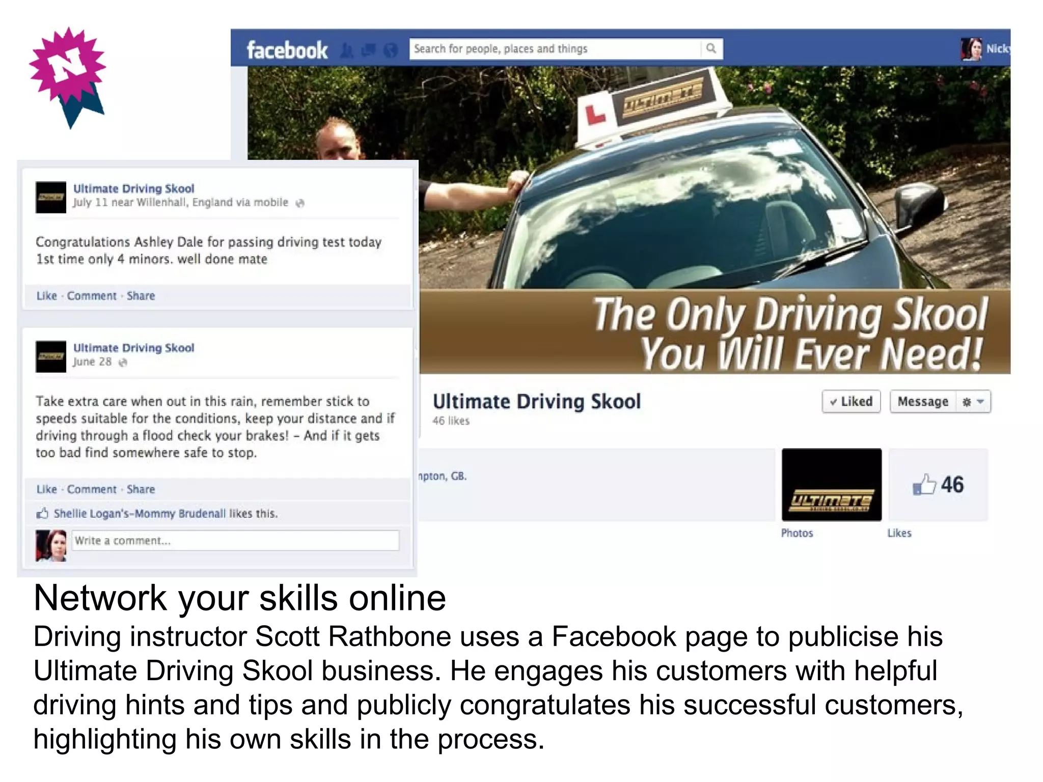 Network your skills online
Driving instructor Scott Rathbone uses a Facebook page to publicise his
Ultimate Driving Skool business. He engages his customers with helpful
driving hints and tips and publicly congratulates his successful customers,
highlighting his own skills in the process.
 