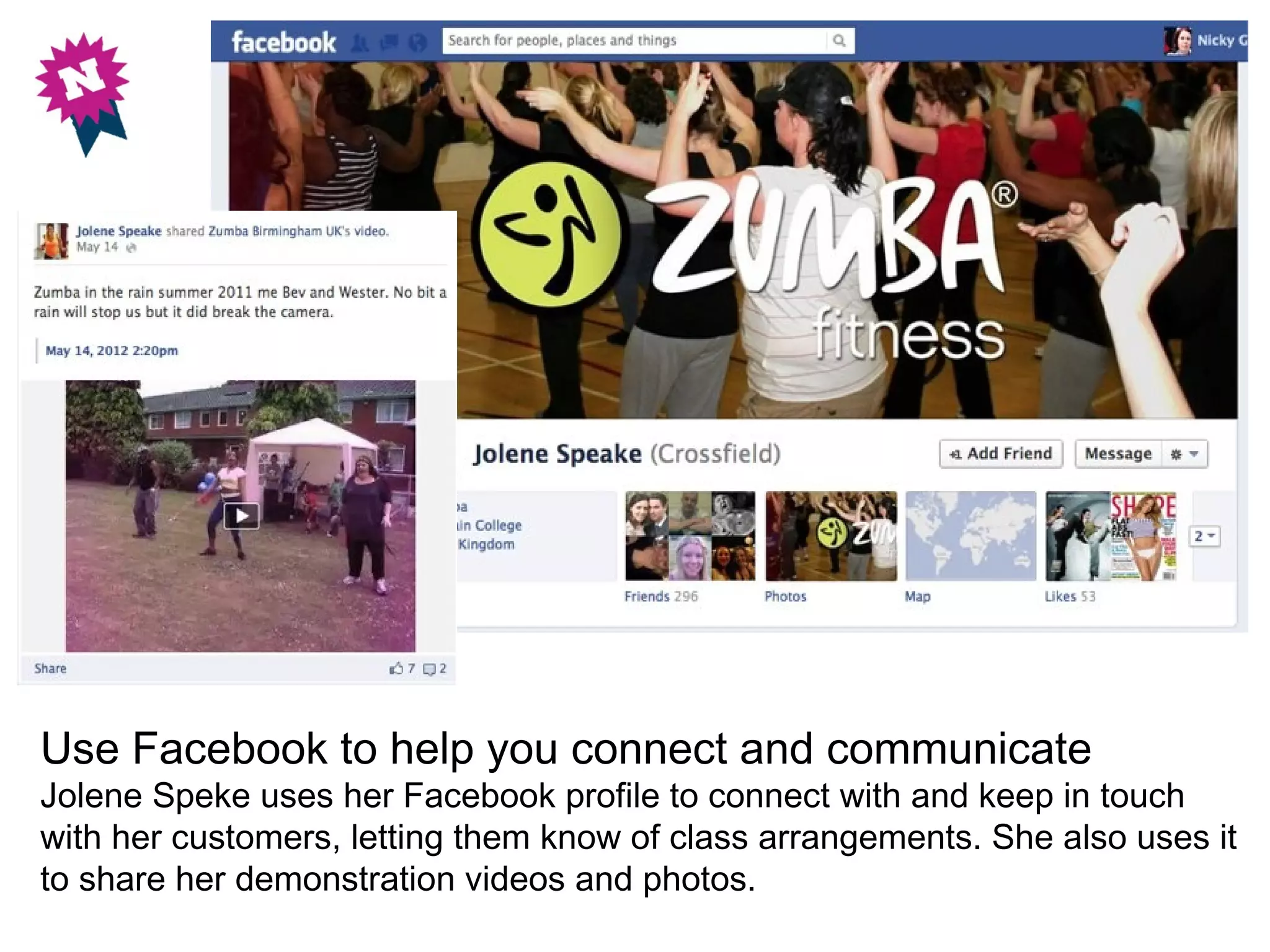 Use Facebook to help you connect and communicate
Jolene Speke uses her Facebook profile to connect with and keep in touch
with her customers, letting them know of class arrangements. She also uses it
to share her demonstration videos and photos.
 