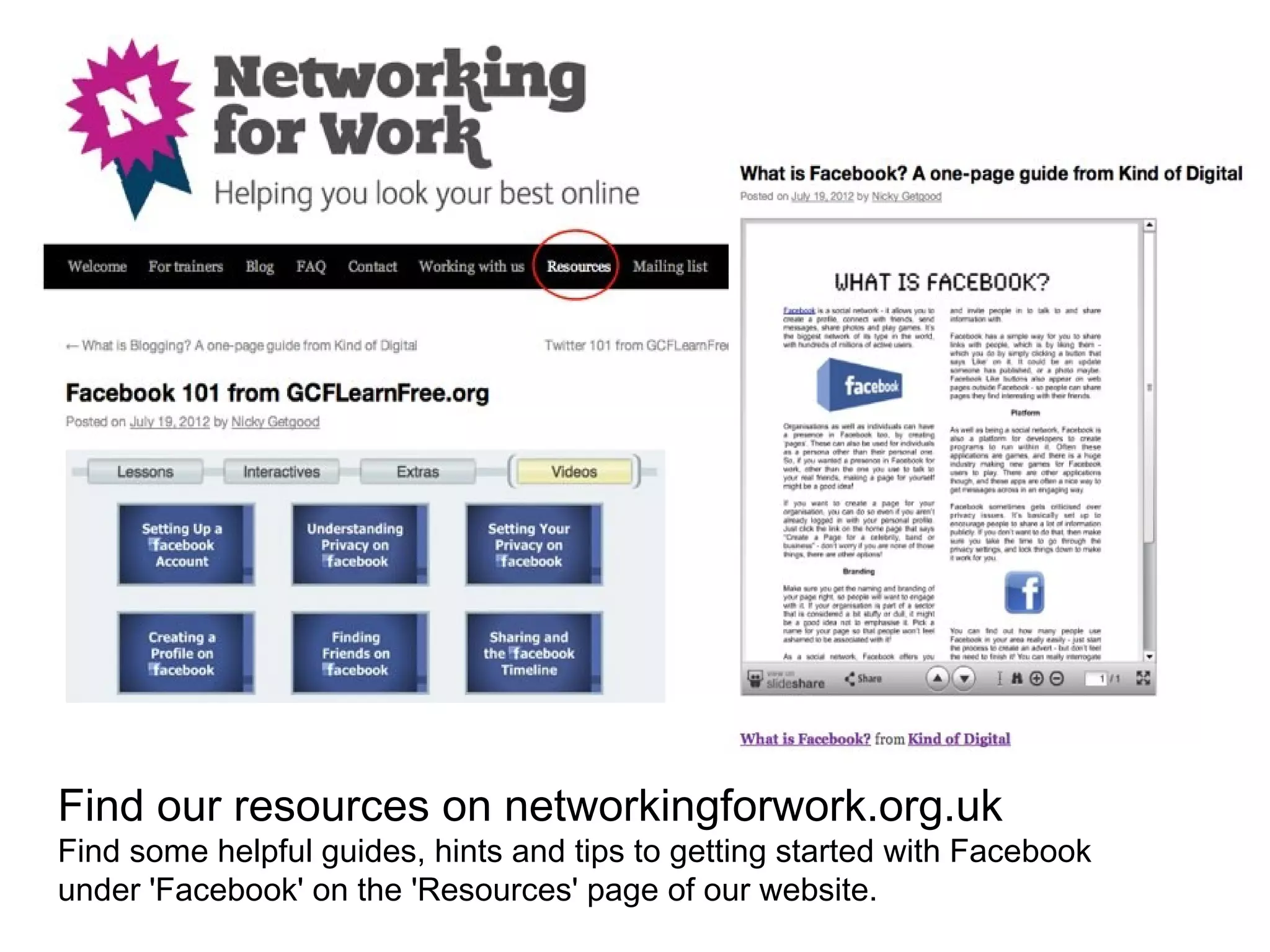 Find our resources on networkingforwork.org.uk
Find some helpful guides, hints and tips to getting started with Facebook
under 'Facebook' on the 'Resources' page of our website.
 