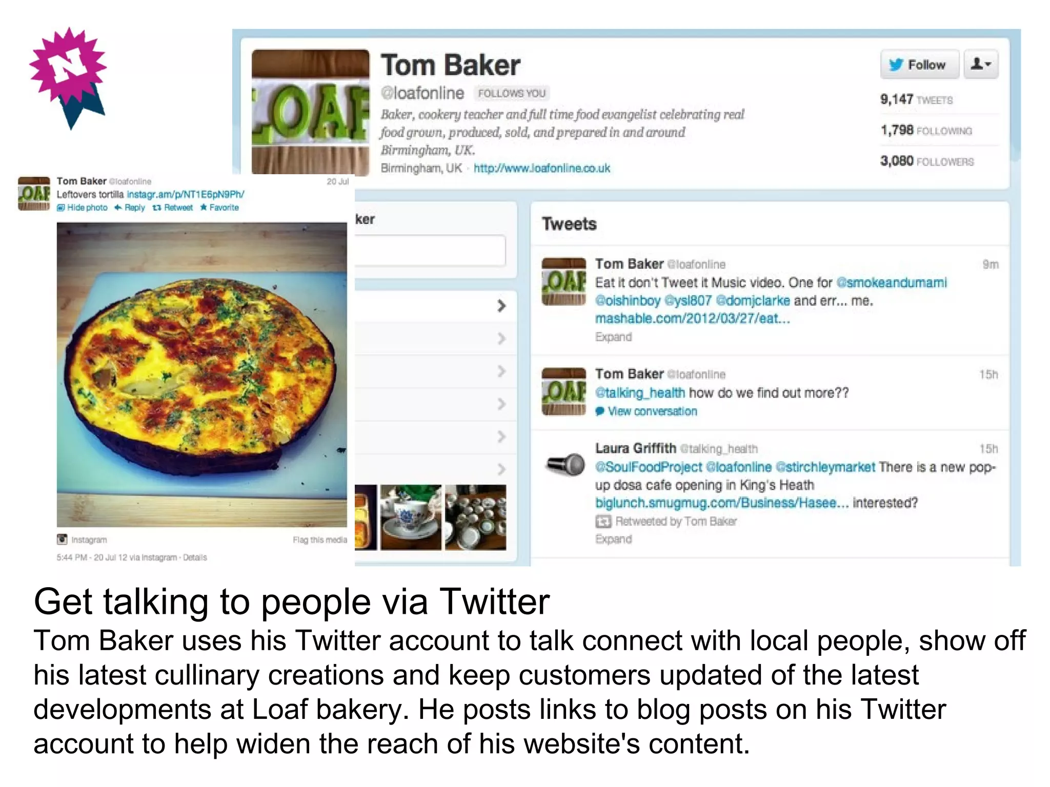 Get talking to people via Twitter
Tom Baker uses his Twitter account to talk connect with local people, show off
his latest cullinary creations and keep customers updated of the latest
developments at Loaf bakery. He posts links to blog posts on his Twitter
account to help widen the reach of his website's content.
 