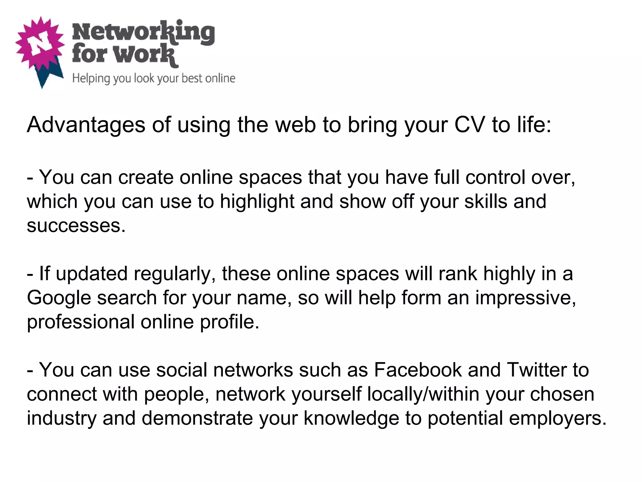 Advantages of using the web to bring your CV to life:

- You can create online spaces that you have full control over,
which you can use to highlight and show off your skills and
successes.

- If updated regularly, these online spaces will rank highly in a
Google search for your name, so will help form an impressive,
professional online profile.

- You can use social networks such as Facebook and Twitter to
connect with people, network yourself locally/within your chosen
industry and demonstrate your knowledge to potential employers.
 