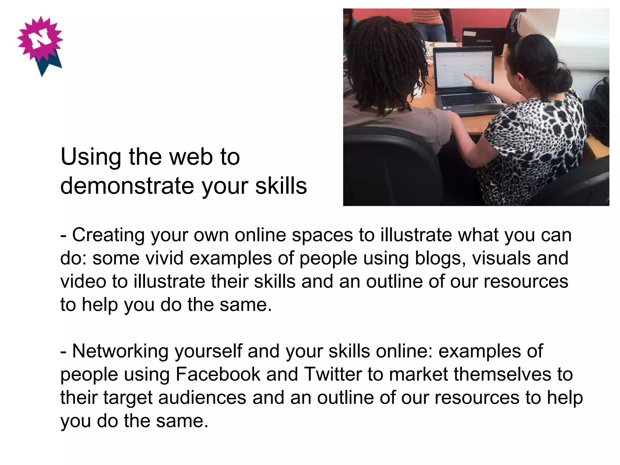 Using the web to
demonstrate your skills
- Creating your own online spaces to illustrate what you can
do: some vivid examples of people using blogs, visuals and
video to illustrate their skills and an outline of our resources
to help you do the same.

- Networking yourself and your skills online: examples of
people using Facebook and Twitter to market themselves to
their target audiences and an outline of our resources to help
you do the same.
 