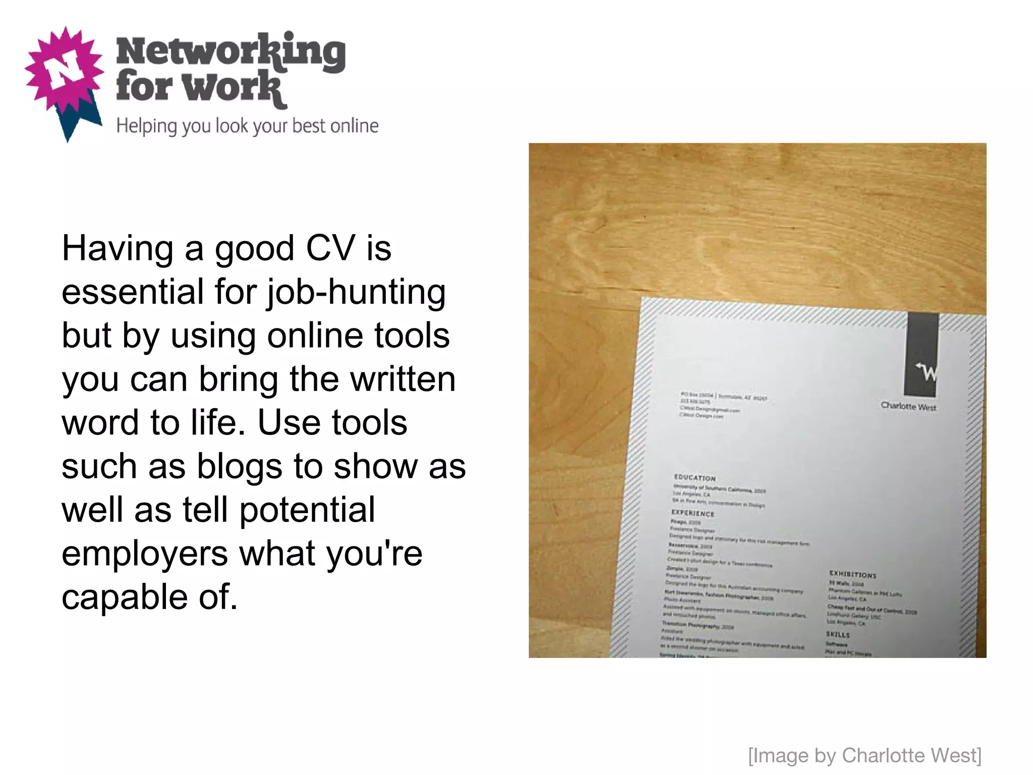 Having a good CV is
essential for job-hunting
but by using online tools
you can bring the written
word to life. Use tools
such as blogs to show as
well as tell potential
employers what you're
capable of.



                            [Image by Charlotte West]
 