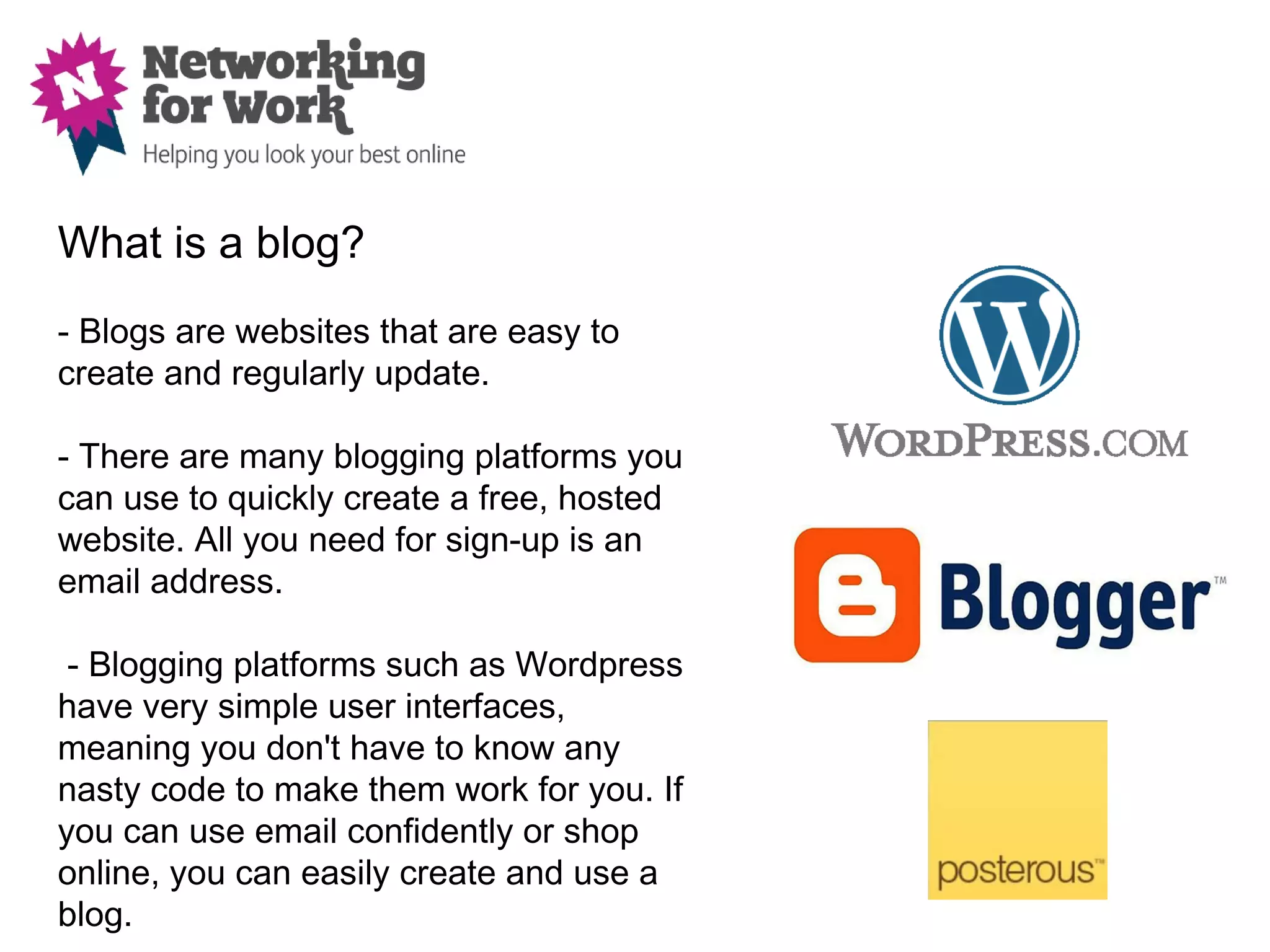 What is a blog?
- Blogs are websites that are easy to
create and regularly update.

- There are many blogging platforms you
can use to quickly create a free, hosted
website. All you need for sign-up is an
email address.

 - Blogging platforms such as Wordpress
have very simple user interfaces,
meaning you don't have to know any
nasty code to make them work for you. If
you can use email confidently or shop
online, you can easily create and use a
blog.
 