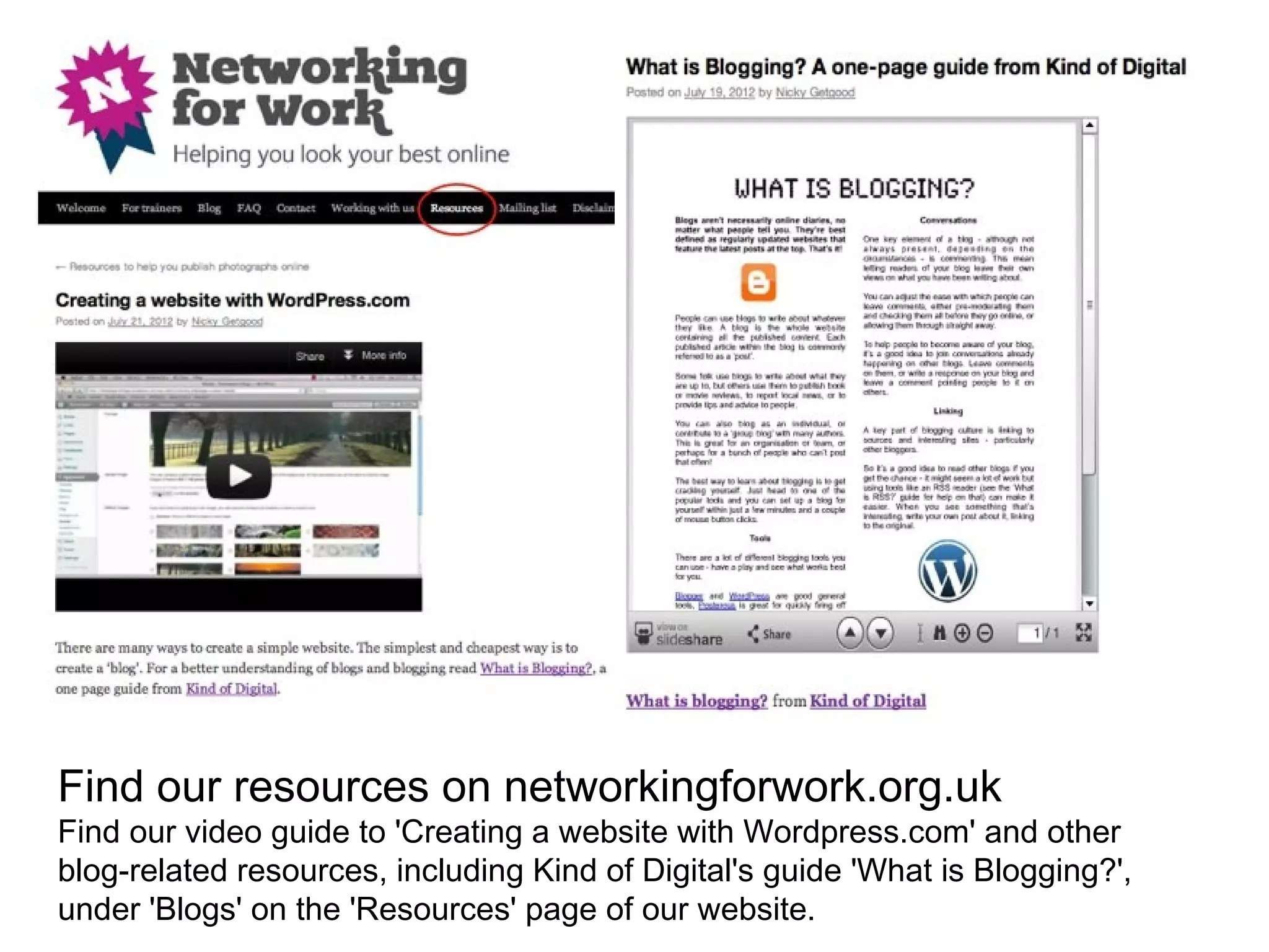 Find our resources on networkingforwork.org.uk
Find our video guide to 'Creating a website with Wordpress.com' and other
blog-related resources, including Kind of Digital's guide 'What is Blogging?',
under 'Blogs' on the 'Resources' page of our website.
 