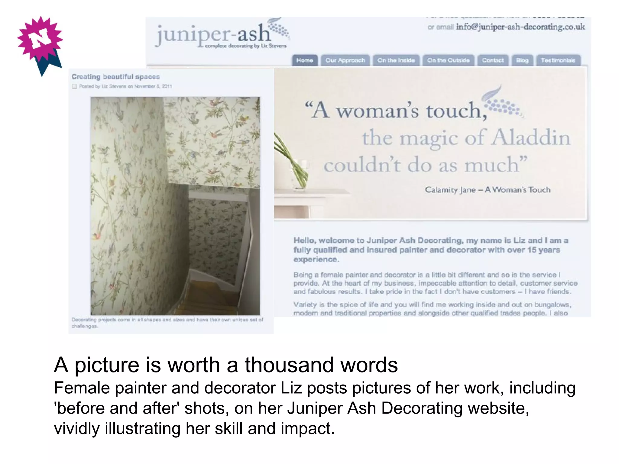 A picture is worth a thousand words
Female painter and decorator Liz posts pictures of her work, including
'before and after' shots, on her Juniper Ash Decorating website,
vividly illustrating her skill and impact.
 