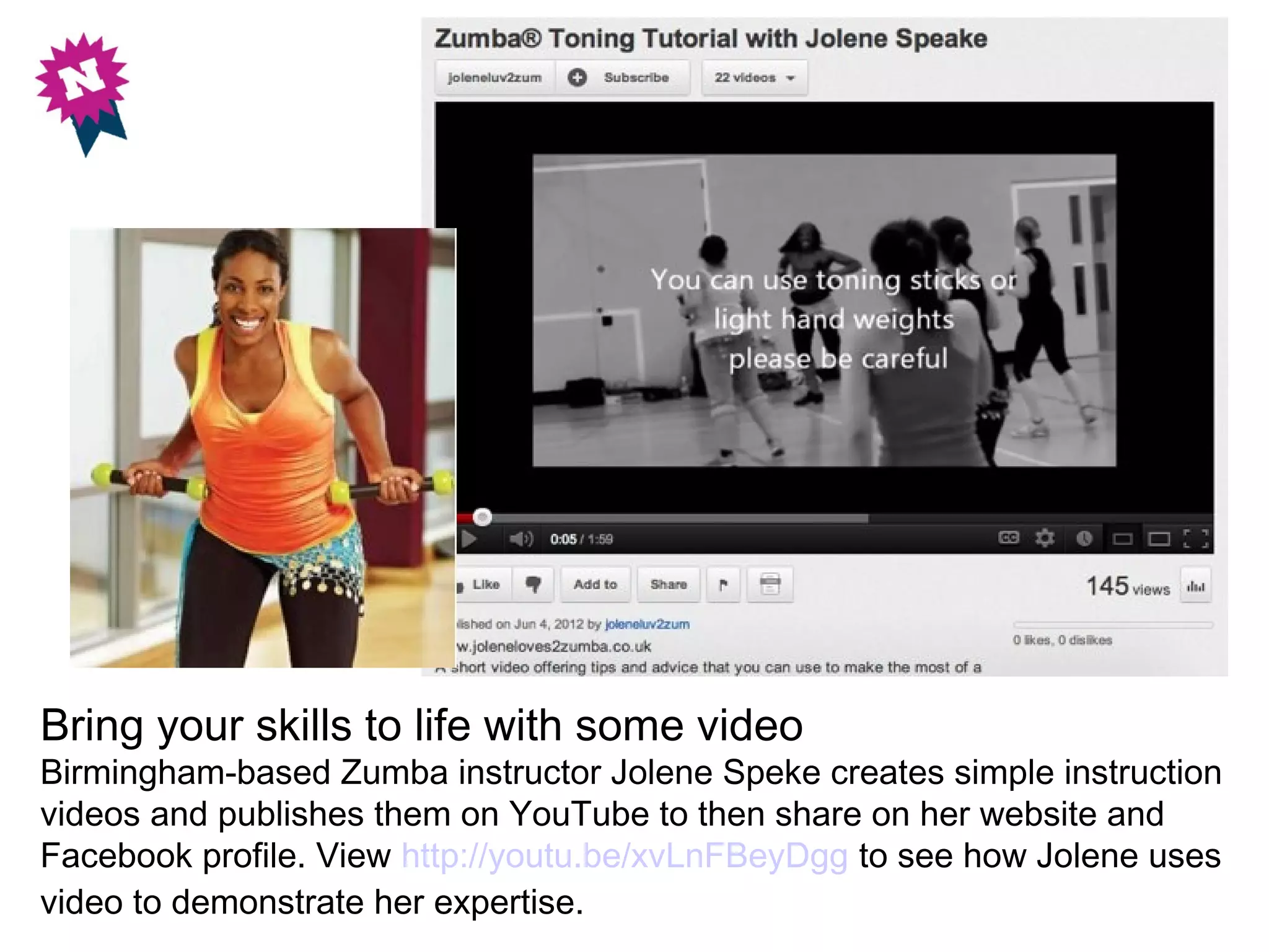 Bring your skills to life with some video
Birmingham-based Zumba instructor Jolene Speke creates simple instruction
videos and publishes them on YouTube to then share on her website and
Facebook profile. View http://youtu.be/xvLnFBeyDgg to see how Jolene uses
video to demonstrate her expertise.
 