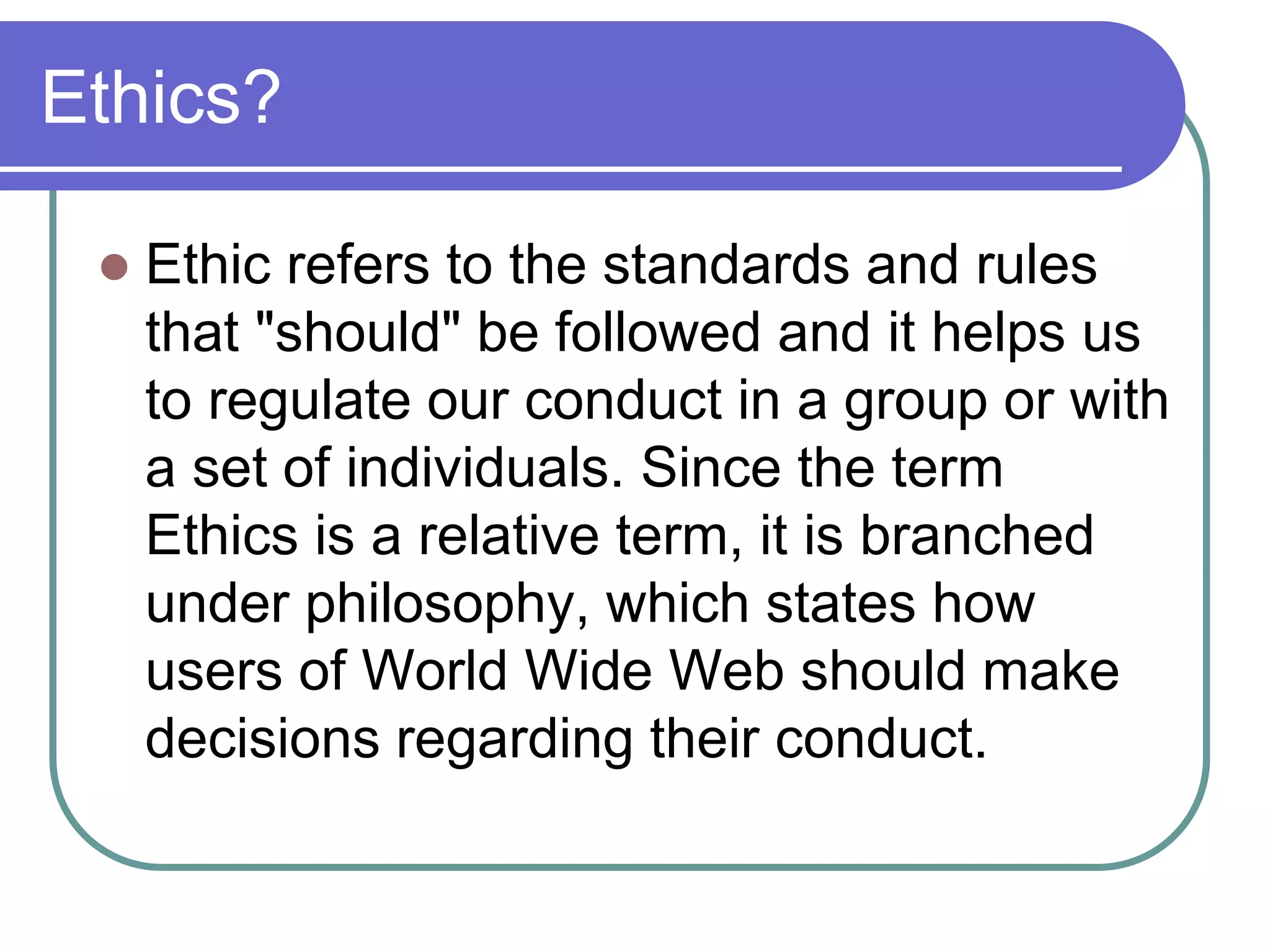 Ethics?

    Ethic refers to the standards and rules
     that "should" be followed and it helps us
     to regulate our conduct in a group or with
     a set of individuals. Since the term
     Ethics is a relative term, it is branched
     under philosophy, which states how
     users of World Wide Web should make
     decisions regarding their conduct.
 