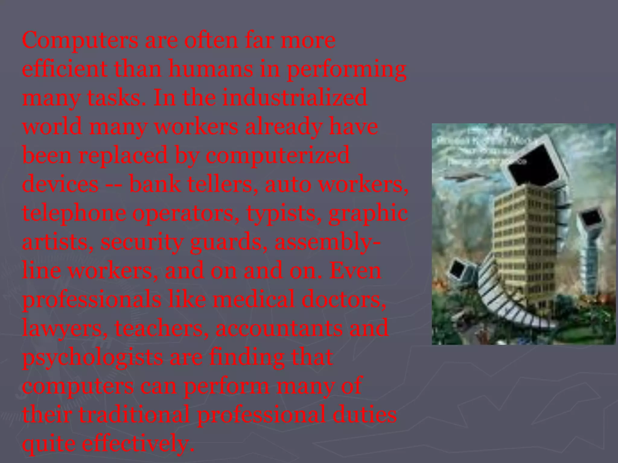 Computers are often far more
efficient than humans in performing
many tasks. In the industrialized
world many workers already have
been replaced by computerized
devices -- bank tellers, auto workers,
telephone operators, typists, graphic
artists, security guards, assembly-
line workers, and on and on. Even
professionals like medical doctors,
lawyers, teachers, accountants and
psychologists are finding that
computers can perform many of
their traditional professional duties
quite effectively.
 