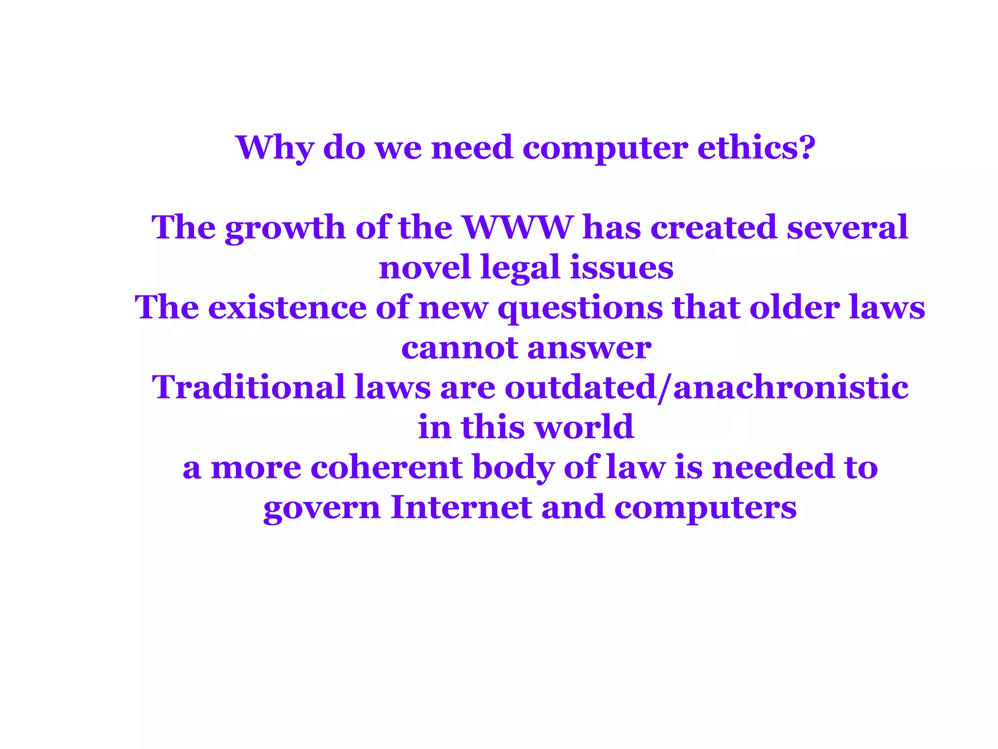 Why do we need computer ethics?

 The growth of the WWW has created several
               novel legal issues
The existence of new questions that older laws
                cannot answer
 Traditional laws are outdated/anachronistic
                 in this world
  a more coherent body of law is needed to
       govern Internet and computers
 