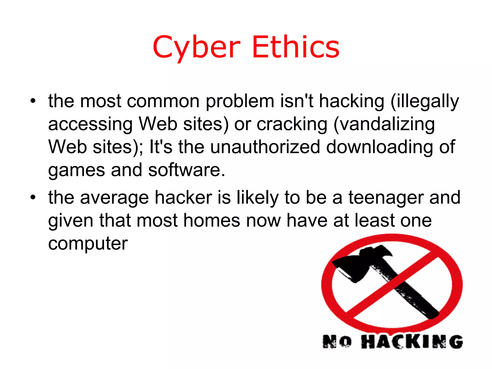 Cyber Ethics
• the most common problem isn't hacking (illegally
  accessing Web sites) or cracking (vandalizing
  Web sites); It's the unauthorized downloading of
  games and software.
• the average hacker is likely to be a teenager and
  given that most homes now have at least one
  computer
 